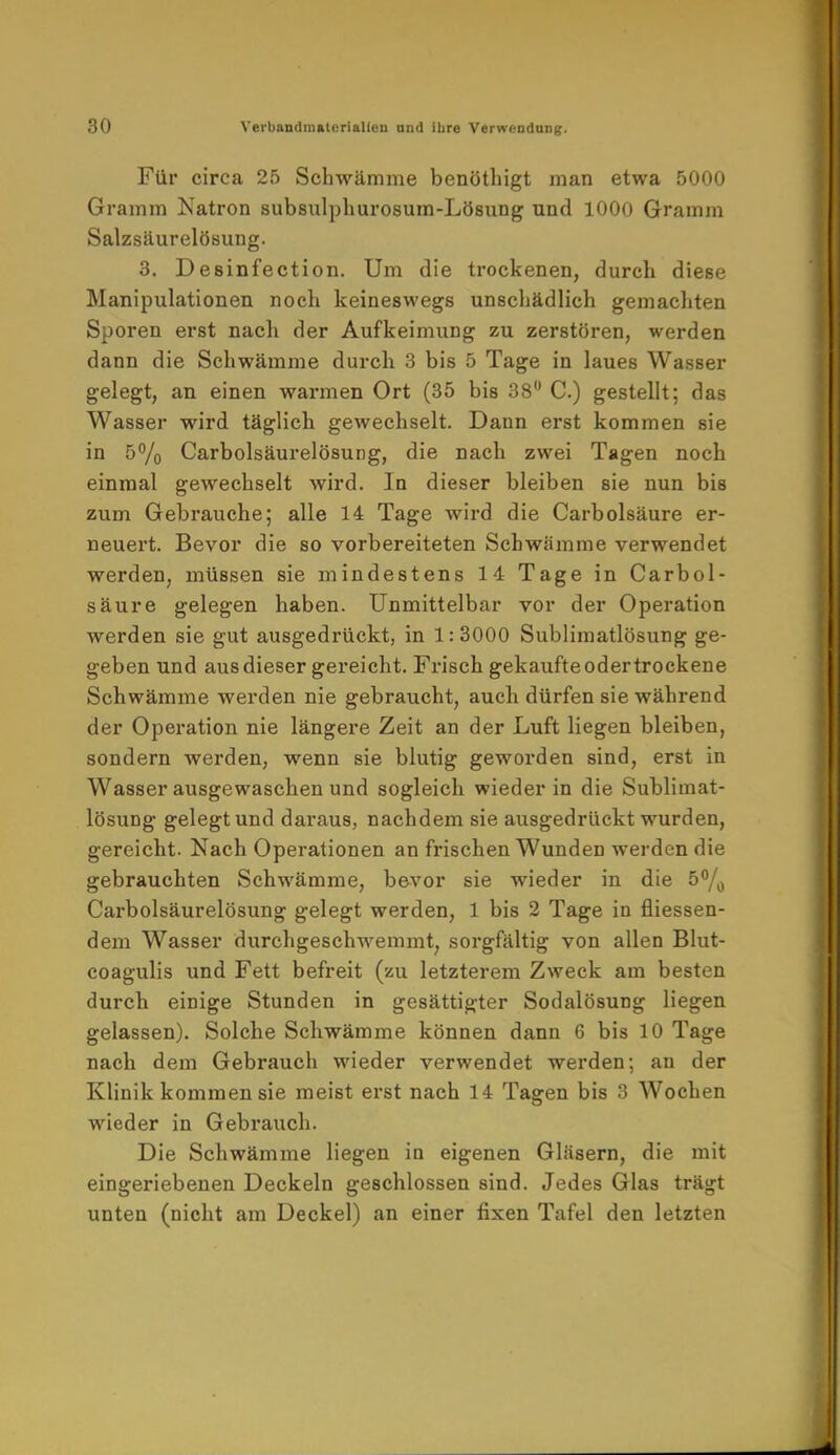 Für circa 25 Schwämme benöthigt man etwa 5000 Gramm Natron subsulphurosum-Lösung und 1000 Gramm Salzsäurelösung. 3. Desinfection. Um die trockenen, durch diese Manipulationen noch keineswegs unschädlich gemachten Sporen erst nach der Aufkeimung zu zerstören, werden dann die Schwämme durch 3 bis 5 Tage in laues Wasser gelegt, an einen warmen Ort (35 bis 38° C.) gestellt; das Wasser wird täglich gewechselt. Dann erst kommen sie in 5% Carbolsäurelösung, die nach zwei Tagen noch einmal gewechselt wird. In dieser bleiben sie nun bis zum Gebrauche; alle 14 Tage wird die Carbolsäure er- neuert. Bevor die so vorbereiteten Schwämme verwendet werden, müssen sie mindestens 14 Tage in Carbol- säure gelegen haben. Unmittelbar vor der Operation werden sie gut ausgedrückt, in 1:3000 Sublimatlösung ge- geben und aus dieser gereicht. Frisch gekaufte oder trockene Schwämme werden nie gebraucht, auch dürfen sie während der Operation nie längere Zeit an der Luft liegen bleiben, sondern werden, wenn sie blutig geworden sind, erst in Wasser ausgewaschen und sogleich wieder in die Sublimat- lösung gelegt und daraus, nachdem sie ausgedrückt wurden, gereicht. Nach Operationen an frischen Wunden werden die gebrauchten Schwämme, bevor sie wieder in die 5% Carbolsäurelösung gelegt werden, 1 bis 2 Tage in Messen- dem Wasser durchgeschwemmt, sorgfältig von allen Blut- coagulis und Fett befreit (zu letzterem Zweck am besten durch einige Stunden in gesättigter Sodalösung liegen gelassen). Solche Schwämme können dann 6 bis 10 Tage nach dem Gebrauch wieder verwendet werden; an der Klinik kommen sie meist erst nach 14 Tagen bis 3 Wochen wieder in Gebrauch. Die Schwämme liegen in eigenen Gläsern, die mit eingeriebenen Deckeln geschlossen sind. Jedes Glas trägt unten (nicht am Deckel) an einer fixen Tafel den letzten
