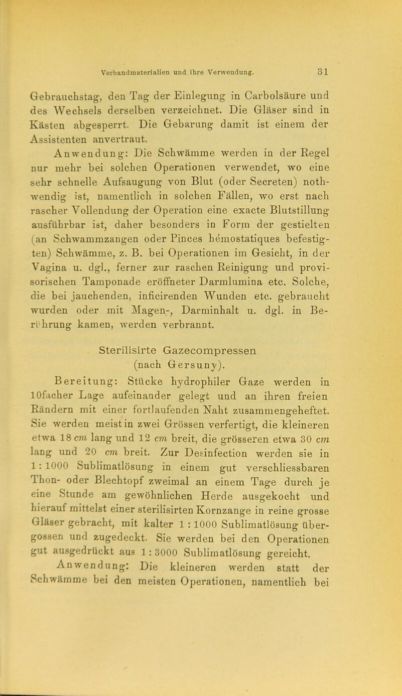 Gebrauchstag;, den Tag- der Einlegung in Carbolsäure und des Wechsels derselben verzeichnet. Die Gläser sind in Kästen abgesperrt. Die Gebarung damit ist einem der Assistenten anvertraut. Anwendung: Die Schwämme werden in der Regel nur mehr bei solchen Operationen verwendet, wo eine sehr schnelle Aufsaugung von Blut (oder Secreten) noth- wendig ist, namentlich in solchen Fällen, wo erst nach rascher Vollendung der Operation eine exacte Blutstillung ausführbar ist, daher besonders in Form der gestielten (an Schwammzangen oder Pinces hemostatiques befestig- ten) Schwämme, z. B. bei Operationen im Gesicht, in der Vagina u. dg]., ferner zur raschen Reinigung und provi- sorischen Tamponade eröffneter Darmlumina etc. Solche, die bei jauchenden, inficirenden Wunden etc. gebraucht wurden oder mit Magen-, Darminhalt u. dgl. in Be- rührung kamen, werden verbrannt. Sterilisirte Gazecompressen (nach Gersuny). Bereitung: Stücke hydrophiler Gaze werden in lOfaeher Lage aufeinander gelegt und an ihren freien Rändern mit einer fortlaufenden Naht zusammengeheftet. Sie werden meist in zwei Grössen verfertigt, die kleineren etwa 18 cm lang und 12 cm breit, die grösseren etwa 30 cm lang und 20 cm breit. Zur De&infection werden sie in 1: 1000 Sublimatlösung in einem gut verschliessbaren Thon- oder Blechtopf zweimal an einem Tage durch je eine Stunde am gewöhnlichen Herde ausgekocht und hierauf mittelst einer sterilisirten Kornzange in reine grosse Gläser gebracht, mit kalter 1 :1000 Sublimatlösung über- gössen und zugedeckt. Sie werden bei den Operationen gut ausgedrückt aus 1:3000 Sublimatlösung gereicht. Anwendung: Die kleineren werden statt der Schwämme bei den meisten Operationen, namentlich bei