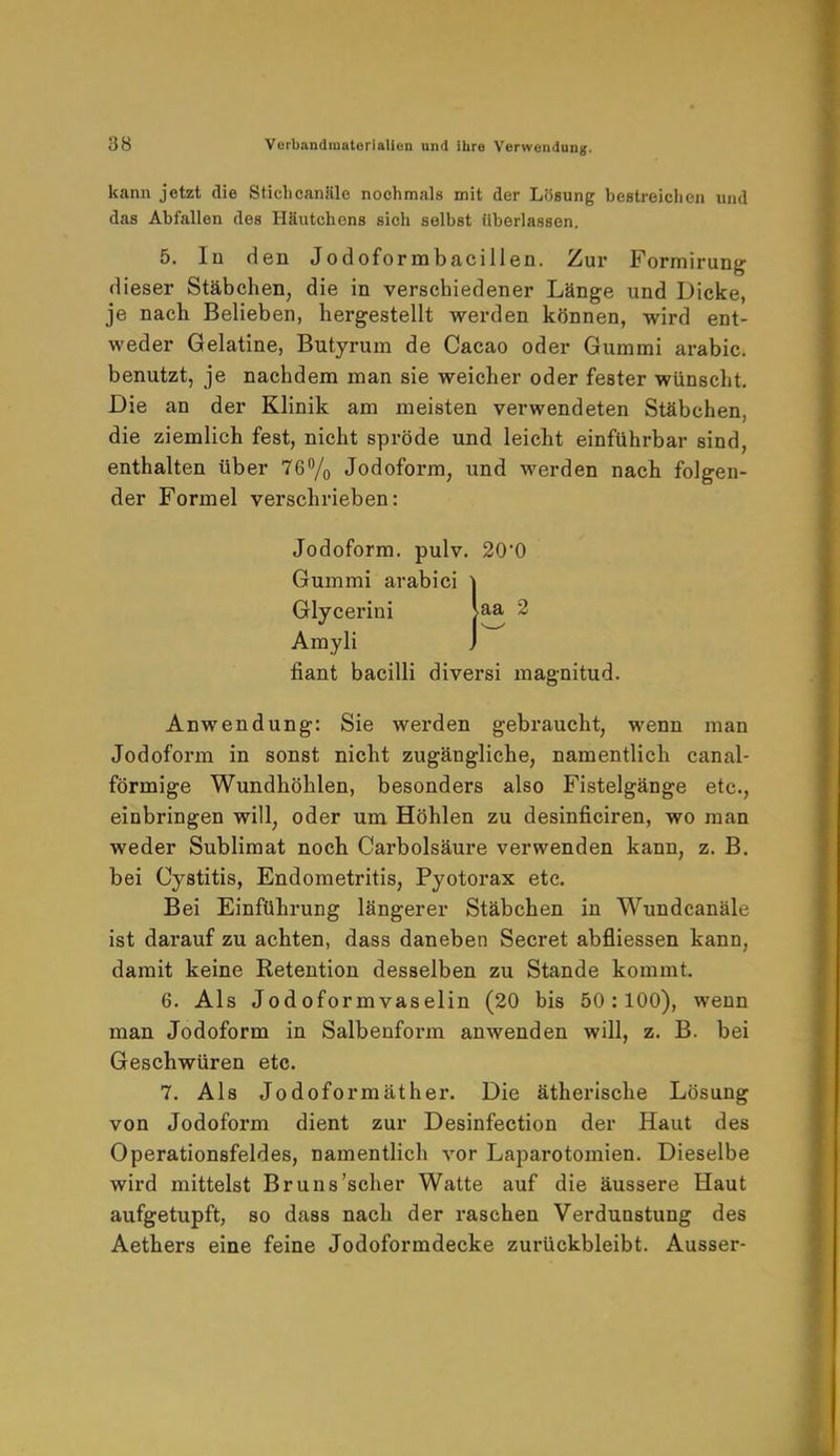 kann jetzt die Stiehcanlile nochmals mit der Lösung bestreichen und das Abfallen des Häutchons sich selbst überlassen. 5. In den Jodoformbacillen. Zur Formirung dieser Stäbchen, die in verschiedener Länge und Dicke, je nach Belieben, hergestellt werden können, wird ent- weder Gelatine, Butyrum de Cacao oder Gummi arabic. benutzt, je nachdem man sie weicher oder fester wünscht. Die an der Klinik am meisten verwendeten Stäbchen, die ziemlich fest, nicht spröde und leicht einführbar sind, enthalten über 76% Jodoform, und werden nach folgen- der Formel verschrieben: Jodoform, pulv. 20*0 Gummi arabici \ Glycerini Ua 2 Amyli J fiant bacilli diversi magnitud. Anwendung: Sie werden gebraucht, wenn man Jodoform in sonst nicht zugängliche, namentlich canal- förmige Wundhöhlen, besonders also Fistelgänge etc., einbringen will, oder um Höhlen zu desinficiren, wo man weder Sublimat noch Carbolsäure verwenden kann, z. B. bei Cystitis, Endometritis, Pyotorax etc. Bei Einführung längerer Stäbchen in Wundcanäle ist darauf zu achten, dass daneben Secret abfliessen kann, damit keine Retention desselben zu Stande kommt. 6. Als Jodoformvaselin (20 bis 50:100), wenn man Jodoform in Salbenform anwenden will, z. B. bei Geschwüren etc. 7. Als Jodoformäther. Die ätherische Lösung von Jodoform dient zur Desinfection der Haut des Operationsfeldes, namentlich vor Laparotomien. Dieselbe wird mittelst Bruns'scher Watte auf die äussere Haut aufgetupft, so dass nach der raschen Verduastung des Aethers eine feine Jodoformdecke zurückbleibt. Ausser-