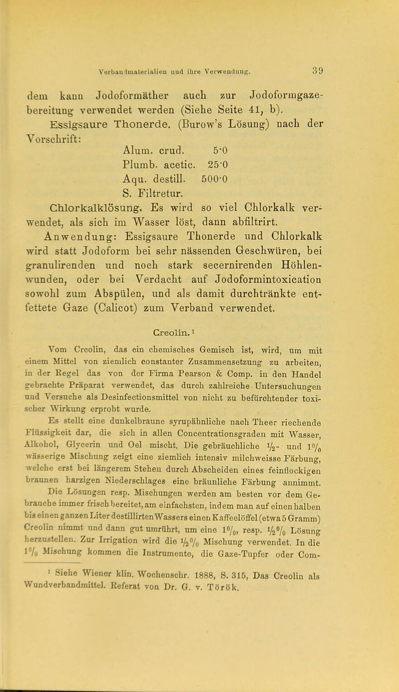 dein kann Jodoformäther auch zur Jodoformgaze- bereitung verwendet werden (Siehe Seite 41, b). Essigsaure Thonerde. (Burow's Lösung) nach der Vorschrift: Alum. crud. 5*0 Plumb. acetic. 250 Aqu. destill. 500'0 S. Filtretur. Chlorkalklösung. Es wird so viel Chlorkalk ver- wendet, als sich im Wasser löst, dann abfiltrirt. Anwendung: Essigsaure Thonerde und Chlorkalk wird statt Jodoform bei sehr nässenden Geschwüren, bei granulirenden und noch stark secernirenden Höhlen- wunden, oder bei Verdacht auf Jodoformintoxication sowohl zum Abspülen, und als damit durchtränkte ent- fettete Gaze (Calicot) zum Verband verwendet. Creolin.1 Vom Creolin, das ein chemisches Gemisch ist, wird, um mit einem Mittel von ziemlich eonstanter Zusammensetzung zu arbeiten, in der Regel das von der Firma Pearson & Comp, in den Handel gebrachte Präparat verwendet, das durch zahlreiche Untersuchungen und Versuche als Desinfectionsmittel von nicht zu befürchtender toxi- scher Wirkung erprobt wurde. Es stellt eine dunkelbraune syrupähnliche nach Theer riechende Flüssigkeit dar, die sich in allen Concentrationsgraden mit Wasser, Alkohol, Glycerin und Oel mischt. Die gebräuchliche 1/2- und l<>/0 wässerige Mischung zeigt eine ziemlich intensiv milchweisse Färbung, welche erst bei längerem Stehen durch Abscheiden eines feinflockigen braunen harzigen Niederschlages eine bräunliche Färbung annimmt. Die Lösungen resp. Mischungen werden am besten vor dem Ge- brauche immer frisch bereitet, am einfachsten, indem man auf einen halben bis einen ganzen Liter destillirtenWassers einen Kaffeelöffel (etwa 5 Gramm) Creolin nimmt und dann gut umrührt, um eine 1%, resp. 1/2% Lösung herzustellen. Zur Irrigation wird die i/2o/0 Mischung verwendet. In die 1% Mischung kommen die Instrumente, die Gaze-Tupfer oder Com- ' Siehe Wiener klin. Wochenschr. 1888, S. 315, Das Creolin als Wundverbandrnittel. Referat von Dr. G. v. Török.