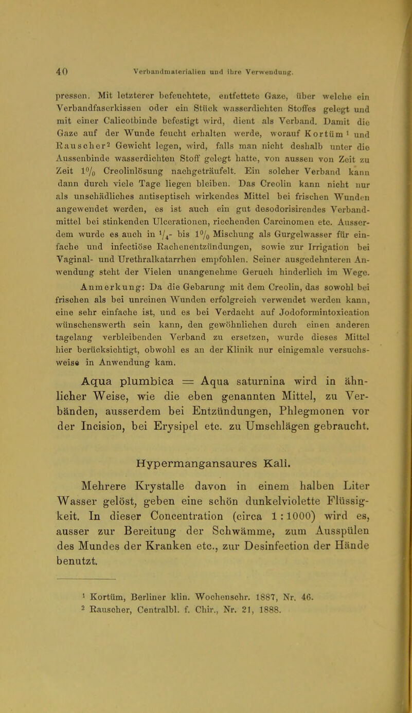 pressen. Mit letzterer befeuchtete, entfettete Gaze, Uber welche ein Verbandfaserkissen oder ein Stück wasserdichten Stoffes gelegt und mit einer Calicotbinde befestigt wird, dient als Verband. Damit die Gaze auf der Wunde feucht erhalten werde, worauf Kortüm' und Rauscher2 Gewicht legen, wird, falls man nicht deshalb unter die Aussenbinde wasserdichten Stoff gelegt hatte, von aussen von Zeit zu Zeit l°/0 Creolinlösung nachgeträufelt. Ein solcher Verband kann dann durch viele Tage liegen bleibeu. Das Creolin kann nicht nur als unschädliches antiseptisch wirkendes Mittel bei frischen Wunden angewendet werden, es ist auch ein gut desodorisirendes Verband- mittel bei stinkenden Ulcerationen, riechenden Carcinomen etc. Ausser- dem wurde es auch in '/4- bis 1% Mischung als Gurgelwasser für ein- fache und infectiöse Rachenentziindungen, sowie zur Irrigation bei Vaginal- und Urethralkatarrhen empfohlen. Seiner ausgedehnteren An- wendung steht der Vielen unangenehme Geruch hinderlich im Wege. Anmerkung: Da die Gebarung mit dem Creolin, das sowohl bei frischen als bei unreinen Wunden erfolgreich verwendet werden kann, eine sehr einfache ist, und es bei Verdacht auf Jodoformintoxication wünschenswerth sein kann, den gewöhnlichen durch einen anderen tagelang verbleibenden Verband zu ersetzen, wurde dieses Mittel hier berücksichtigt, obwohl es an der Klinik nur einigemale versuchs- weise in Anwendung kam. Aqua plumbica = Aqua saturnina wird in ähn- licher Weise, wie die eben genannten Mittel, zu Ver- bänden, ausserdem bei Entzündungen, Phlegmonen vor der Incision, bei Erysipel etc. zu Umschlägen gebraucht. Hypermangansaures Kali. Mehrere Krystalle davon in einem halben Liter Wasser gelöst, geben eine schön dunkelviolette Flüssig- keit. In dieser Concentration (circa 1:1000) wird es, ausser zur Bereitung der Schwämme, zum Ausspülen des Mundes der Kranken etc., zur Desinfection der Hände benutzt. 1 Kortüm, Berliner klin. Wochonschr. 1887, Nr. 46. 2 Rauscher, Centralbl. f. Chir., Nr. 21, 1888.