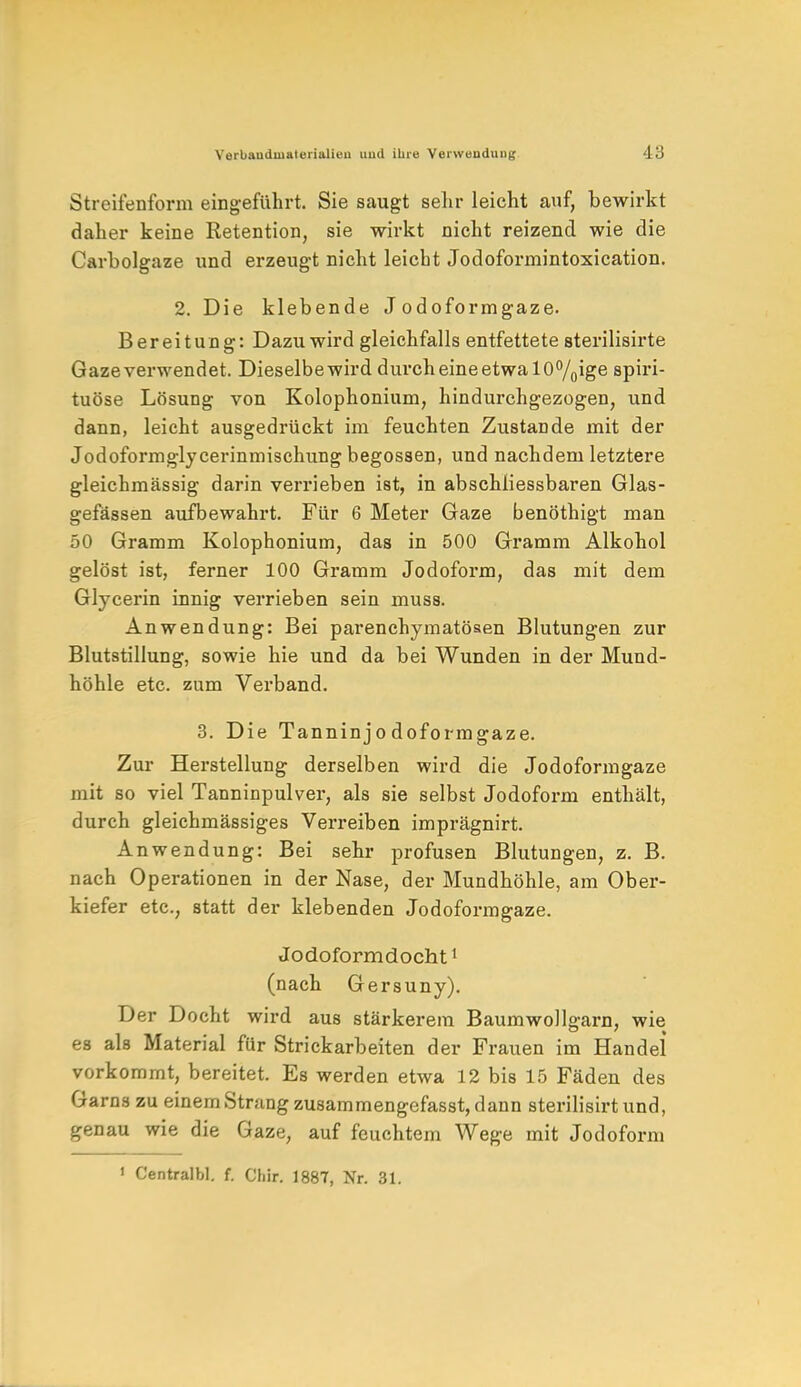 Streifenform eingeführt. Sie saugt sein- leicht auf, bewirkt daher keine Retention, sie wirkt nicht reizend wie die Carbolgaze und erzeugt nicht leicht Jodoformintoxication. 2. Die klebende Jodoformgaze. Bereitung: Dazu wird gleichfalls entfettete sterilisirte Gazeverwendet. Dieselbewird durch eine etwa 10°/0ige spiri- tuöse Lösung von Kolophonium, hindurchgezogen, und dann, leicht ausgedrückt im feuchten Zustande mit der Jodoformglycerinmischung begossen, und nachdem letztere gleichmässig darin verrieben ist, in abschiiessbaren Glas- gefässen aufbewahrt. Für 6 Meter Gaze benöthigt man 50 Gramm Kolophonium, das in 500 Gramm Alkohol gelöst ist, ferner 100 Gramm Jodoform, das mit dem Glycerin innig verrieben sein muss. Anwendung: Bei parenchymatösen Blutungen zur Blutstillung, sowie hie und da bei Wunden in der Mund- höhle etc. zum Verband. 3. Die Tanninjodoformgaze. Zur Herstellung derselben wird die Jodoformgaze mit so viel Tanninpulver, als sie selbst Jodoform enthält, durch gleichmässiges Verreiben imprägnirt. Anwendung: Bei sehr profusen Blutungen, z. B. nach Operationen in der Nase, der Mundhöhle, am Ober- kiefer etc., statt der klebenden Jodoformgaze. Jodoformdocht1 (nach Gersuny). Der Docht wird aus stärkerem Baumwollgarn, wie es als Material für Strickarbeiten der Frauen im Handel* vorkommt, bereitet. Es werden etwa 12 bis 15 Fäden des Garns zu einem Strang zusammengefasst, dann sterilisirt und, genau wie die Gaze, auf feuchtem Wege mit Jodoform i Centralbl. f. Chir. 1887, Nr. 31.