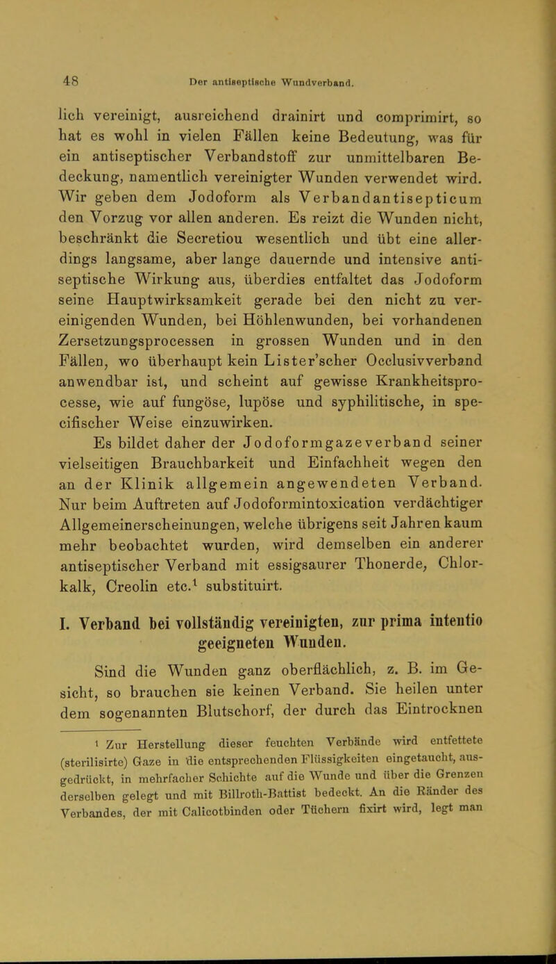 lieh vereinigt, ausreichend drainirt und comprimirt, so hat es wohl in vielen Fällen keine Bedeutung, was für ein antiseptischer Verbandstoff zur unmittelbaren Be- deckung, namentlich vereinigter Wunden verwendet wird. Wir geben dem Jodoform als Verbandantisepticum den Vorzug vor allen anderen. Es reizt die Wunden nicht, beschränkt die Secretiou wesentlich und übt eine aller- dings langsame, aber lange dauernde und intensive anti- septische Wirkung aus, überdies entfaltet das Jodoform seine Hauptwirksamkeit gerade bei den nicht zu ver- einigenden Wunden, bei Höhlenwunden, bei vorhandenen Zersetzungsprocessen in grossen Wunden und in den Fällen, wo überhaupt kein Lister'scher Occlusivverband anwendbar ist, und scheint auf gewisse Krankheitspro- cesse, wie auf fungöse, lupöse und syphilitische, in spe- eifischer Weise einzuwirken. Es bildet daher der Jodoformgazeverband seiner vielseitigen Brauchbarkeit und Einfachheit wegen den an der Klinik allgemein angewendeten Verband. Nur beim Auftreten auf Jodoformintoxication verdächtiger Allgemeinerscheinungen, welche übrigens seit Jahren kaum mehr beobachtet wurden, wird demselben ein anderer antiseptischer Verband mit essigsaurer Thonerde, Chlor- kalk, Creolin etc.1 substituirt. I. Verband bei vollständig vereinigten, zur prima intentio geeigneten Wunden. Sind die Wunden ganz oberflächlich, z. B. im Ge- sicht, so brauchen sie keinen Verband. Sie heilen unter dem sogenannten Blutschorf, der durch das Eintrocknen » Zur Herstellung dieser feuchten Verbände wird entfettete (sterilisirte) Gaze in die entsprechenden Flüssigkeiten eingetaucht, aus- gedrückt, in mehrfacher Schichte auf die Wunde und über die Grenzen derselben gelegt und mit Billroth-Battist bedeckt. An die Ränder des Verbandes, der mit Calicotbinden oder Tüchern fixirt wird, legt man