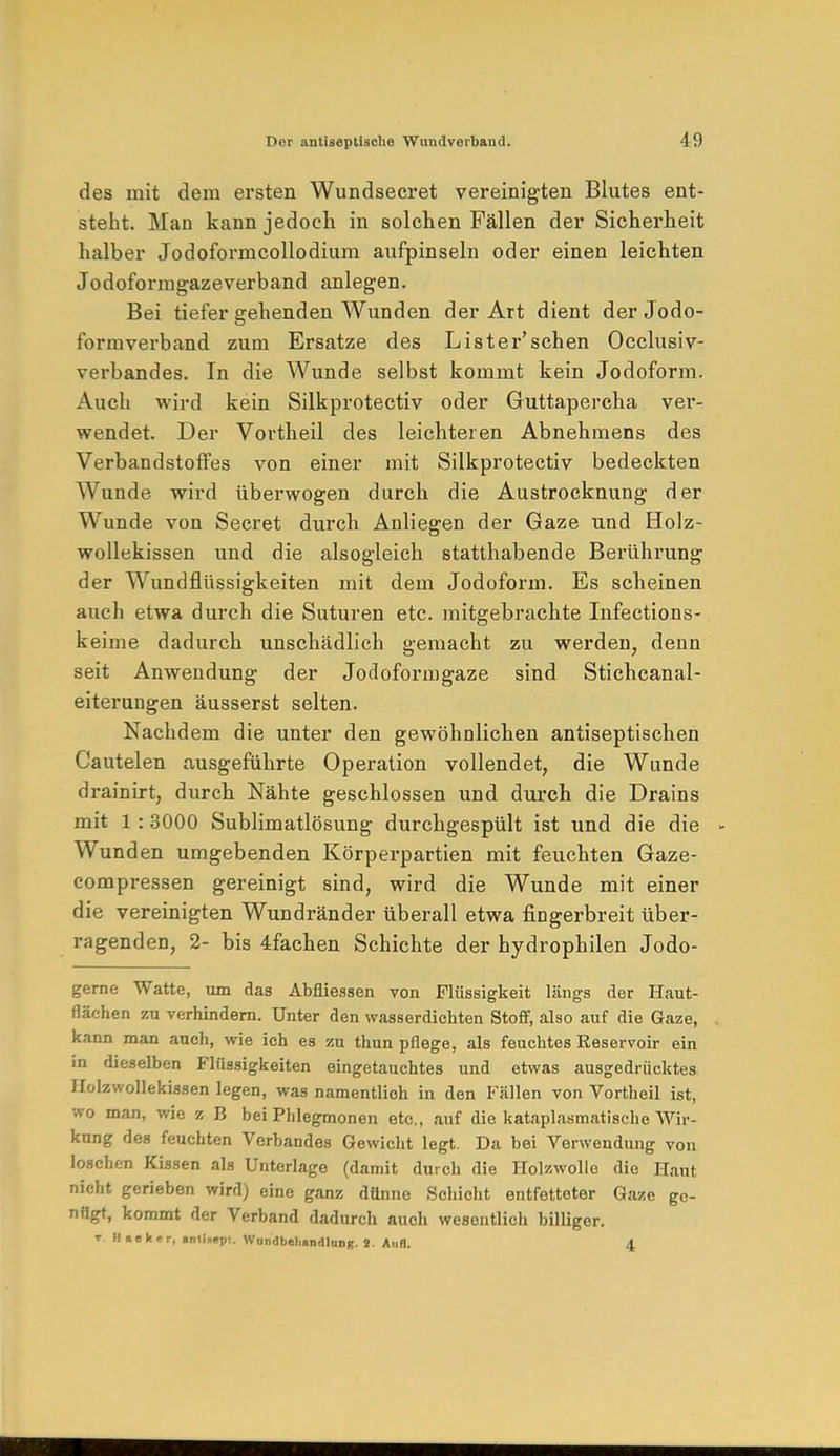 des mit dem ersten Wundsecret vereinigten Blutes ent- steht. Man kann jedoch in solchen Fällen der Sicherheit halber Jodoformcollodium aufpinseln oder einen leichten Jodoformgazeverband anlegen. Bei tiefer gehenden Wunden der Art dient der Jodo- t'ormverband zum Ersätze des Lister'schen Occlusiv- verbandes. In die Wunde selbst kommt kein Jodoform. Auch wird kein Silkprotectiv oder Guttapercha ver- wendet. Der Vortheil des leichteren Abnehmens des Verbandstoffes von einer mit Silkprotectiv bedeckten Wunde wird überwogen durch die Austrocknung der Wunde von Secret durch Anliegen der Gaze und Holz- wollekissen und die alsogleich statthabende Berührung der Wundflüssigkeiten mit dem Jodoform. Es scheinen auch etwa durch die Suturen etc. mitgebrachte Infections- keime dadurch unschädlich gemacht zu werden, denn seit Anwendung der Jodoformgaze sind Stichcanal- eiterungen äusserst selten. Nachdem die unter den gewöhnlichen antiseptischen Cautelen ausgeführte Operation vollendet, die Wunde drainirt, durch Nähte geschlossen und durch die Drains mit 1 :3000 Sublimatlösung durchgespült ist und die die Wunden umgebenden Körperpartien mit feuchten Gaze- compressen gereinigt sind, wird die Wunde mit einer die vereinigten Wundränder überall etwa fingerbreit über- ragenden, 2- bis 4fachen Schichte der hydrophilen Jodo- gerne Watte, um das Abfliessen von Flüssigkeit längs der Haut- flächen zu verhindern. Unter den wasserdichten Stoff, also auf die Gaze, kann man auch, wie ich es zu thun pflege, als feuchtes Reservoir ein in dieselben Flüssigkeiten eingetauchtes und etwas ausgedrücktes Holzwollekissen legen, was namentlich in den Fällen von Vortheil ist, wo man, wie z B bei Phlegmonen etc., auf die kataplasmatische Wir- kung des feuchten Verbandes Gewicht legt. Da bei Verwendung von loschen Kissen als Unterlage (damit durch die Holzwolle die Haut nicht gerieben wird) eine ganz dünne Schicht entfetteter Gaze go- nflgt, kommt der Verband dadurch auch wesentlich billiger. t Kisker, anlinepi. Wondbehindlang. i. Aufl. 4