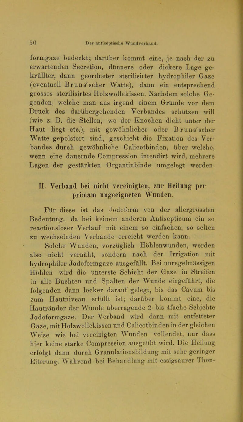 formgaze bedeckt; darüber kommt eine, je nach der zu erwartenden Secretion, dünnere oder dickere Lage ge- krüllter, dann geordneter sterilisii ter hydrophiler Gaze (eventuell Bruns'scher Watte), dann ein entsprechend grosses sterilisirtes Holzwollekissen. Nachdem solche Ge- genden, welche man aus irgend einem Grunde vor dem Druck des darübergehenden Verbandes schützen will (wie z. B. die Stellen, wo der Knochen dicht unter der Haut liegt etc.), mit gewöhnlicher oder Bruns'scher Watte gepolstert sind, geschieht die Fixation des Ver- bandes durch gewöhnliche Calicotbinden, über welche, wenn eine dauernde Compression intendirt wird, mehrere Lagen der gestärkten Organtinbinde umgelegt werden. II. Verband bei nicht vereinigten, znr Heilnng per primam ungeeigneten Wunden. Für diese ist das Jodoform von der allergrössten Bedeutung, da bei keinem anderen Antisepticum ein so reactionsloser Verlauf mit einem so einfachen, so selten zu wechselnden Verbände erreicht werden kann. Solche Wunden, vorzüglich Höhlenwunden, werden also nicht vernäht, sondern nach der Irrigation mit hydrophiler Jodoformgaze ausgefüllt. Bei unregelmässigen Höhlen wird die unterste Schicht der Gaze in Streifen in alle Buchten und Spalten der Wunde eingeführt, die folgenden dann locker darauf gelegt, bis das Cavum bis zum Hautniveau erfüllt ist; darüber kommt eine, die Hautränder der Wunde überragende 2- bis 4fache Schichte Jodoformgaze. Der Verband wird dann mit entfetteter Gaze, mitHolzwollekissen und Calicotbinden in der gleichen Weise wie bei vereinigten Wunden vollendet, nur dass hier keine starke Compression ausgeübt wird. Die Heilung erfolgt dann durch Granulationsbildung mit sehr geringer Eiterung. Während bei Behandlung mit essigsaurer Thon-