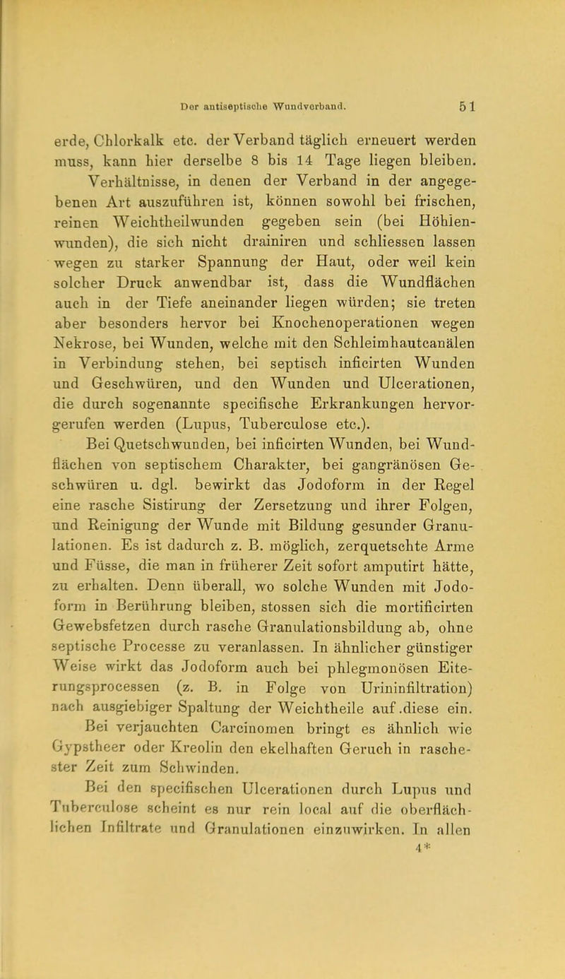 erde, Chlorkalk etc. der Verband täglich erneuert werden muss, kann hier derselbe 8 bis 14 Tage liegen bleiben. Verhältnisse, in denen der Verband in der angege- benen Art auszuführen ist, können sowohl bei frischen, reinen Weichtheilwunden gegeben sein (bei Höhlen- wunden), die sich nicht drainiren und schliessen lassen wegen zu starker Spannung der Haut, oder weil kein solcher Druck anwendbar ist, dass die Wundflächen auch in der Tiefe aneinander liegen würden; sie treten aber besonders hervor bei Knochenoperationen wegen Nekrose, bei Wunden, welche mit den Schleimhautcanälen in Verbindung stehen, bei septisch inficirten Wunden und Geschwüren, und den Wunden und Ulcerationen, die durch sogenannte specifische Erkrankungen hervor- gerufen werden (Lupus, Tuberculose etc.). Bei Quetschwunden, bei inficirten Wunden, bei Wund- flächen von septischem Charakter, bei gangränösen Ge- schwüren u. dgl. bewirkt das Jodoform in der Regel eine rasche Sistirung der Zersetzung und ihrer Folgen, und Reinigung der Wunde mit Bildung gesunder Granu- lationen. Es ist dadurch z. B. möglich, zerquetschte Arme und Füsse, die man in früherer Zeit sofort amputirt hätte, zu erhalten. Denn überall, wo solche Wunden mit Jodo- form in Berührung bleiben, stossen sich die mortificirten GewebBfetzen durch rasche Granulationsbildung ab, ohne septische Processe zu veranlassen. In ähnlicher günstiger Weise wirkt das Jodoform auch bei phlegmonösen Eite- rungsprocessen (z. B. in Folge von Urininfiltration) nach ausgiebiger Spaltung der Weichtheile auf .diese ein. Bei verjauchten Carcinomen bringt es ähnlich wie Gypstheer oder Kreolin den ekelhaften Geruch in rasche- ster Zeit zum Schwinden. Bei d en specifischen Ulcerationen durch Lupus und Tuberculose scheint es nur rein local auf die oberfläch- lichen Infiltrate und Granulationen einzuwirken. In allen 4*