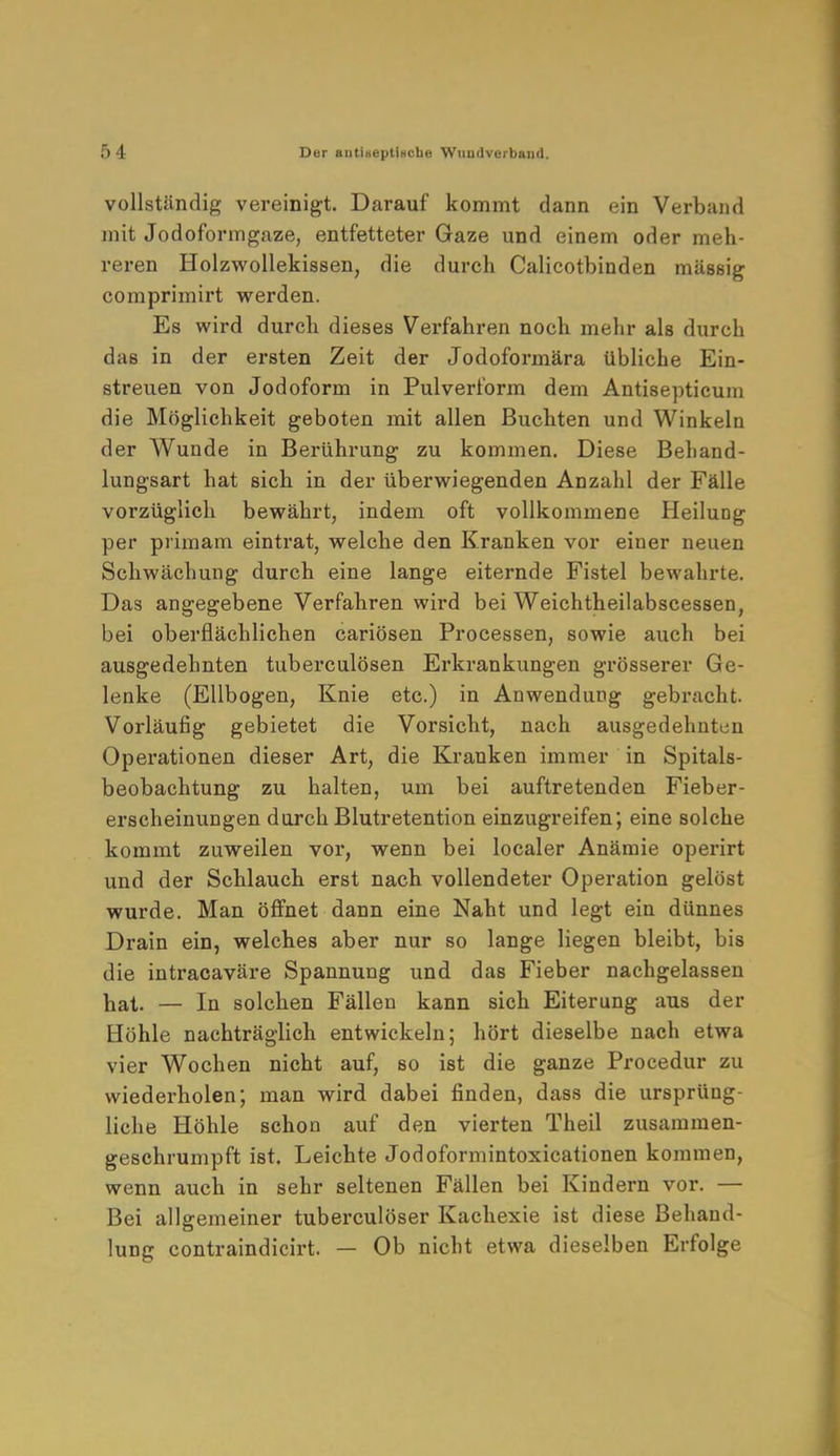 vollständig vereinigt. Darauf kommt dann ein Verband mit Jodoformgaze, entfetteter Gaze und einem oder meh- reren Holzwollekissen, die durch Calicotbinden massig comprimirt werden. Es wird durch dieses Verfahren noch mehr als durch das in der ersten Zeit der Jodoformära übliche Ein- streuen von Jodoform in Pulverform dem Antisepticum die Möglichkeit geboten mit allen Buchten und Winkeln der Wunde in Berührung zu kommen. Diese Behand- lungsart hat sich in der überwiegenden Anzahl der Fälle vorzüglich bewährt, indem oft vollkommene HeiluDg per primam eintrat, welche den Kranken vor einer neuen Schwächung durch eine lange eiternde Fistel bewahrte. Das angegebene Verfahren wird bei Weichtheilabscessen, bei oberflächlichen cariösen Processen, sowie auch bei ausgedehnten tuberculösen Erkrankungen grösserer Ge- lenke (Ellbogen, Knie etc.) in Anwendung gebracht. Vorläufig gebietet die Vorsicht, nach ausgedehnten Operationen dieser Art, die Krauken immer in Spitals- beobachtung zu halten, um bei auftretenden Fieber- erscheinungen durch Blutretention einzugreifen; eine solche kommt zuweilen vor, wenn bei localer Anämie operirt und der Schlauch erst nach vollendeter Operation gelöst wurde. Man öffnet dann eine Naht und legt ein dünnes Drain ein, welches aber nur so lange liegen bleibt, bis die intracaväre Spannung und das Fieber nachgelassen hat. — In solchen Fällen kann sich Eiterung aus der Höhle nachträglich entwickeln; hört dieselbe nach etwa vier Wochen nicht auf, so ist die ganze Procedur zu wiederholen; man wird dabei finden, dass die ursprüng- liche Höhle schon auf den vierten Theil zusammen- geschrumpft ist. Leichte Jodoformintoxicationen kommen, wenn auch in sehr seltenen Fällen bei Kindern vor. — Bei allgemeiner tuberculöser Kachexie ist diese Behand- lung contraindicirt. — Ob nicht etwa dieselben Erfolge