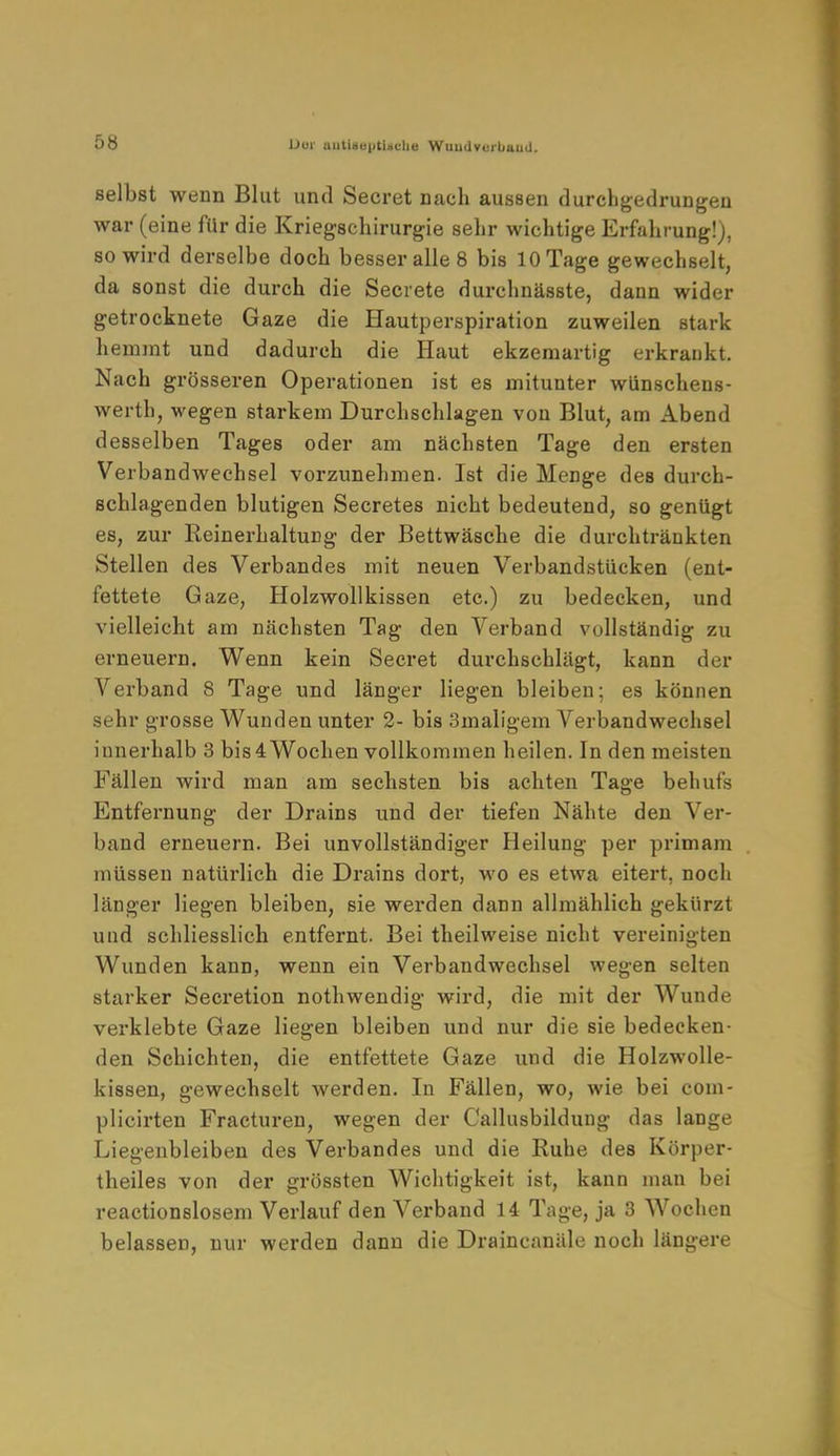 Dui untiao|)tiiicli« Wuudverbaud. selbst wenn Blut und Secret nach aussen durchgedrungen war (eine für die Kriegschirurgie sehr wichtige Erfahrung!), so wird derselbe doch besser alle 8 bis 10 Tage gewechselt, da sonst die durch die Secrete durchnässte, dann wider getrocknete Gaze die Hautperspiration zuweilen stark hemmt und dadurch die Haut ekzemartig erkrankt. Nach grösseren Operationen ist es mitunter wünschens- werth, wegen starkem Durchschlagen von Blut, am Abend desselben Tages oder am nächsten Tage den ersten Verbandwechsel vorzunehmen. Ist die Menge des durch- schlagenden blutigen Secretes nicht bedeutend, so genügt es, zur ReinerhaltuDg der Bettwäsche die durchtränkten Stellen des Verbandes mit neuen Verbandstücken (ent- fettete Gaze, Holzwollkissen etc.) zu bedecken, und vielleicht am nächsten Tag den Verband vollständig zu erneuern. Wenn kein Secret durchschlägt, kann der Verband 8 Tage und länger liegen bleiben; es können sehr grosse Wunden unter 2- bis 3maligem Verbandwechsel innerhalb 3 bis4 Wochen vollkommen heilen. In den meisten Fällen wird man am sechsten bis achten Tage behufs Entfernung der Drains und der tiefen Nähte den Ver- band erneuern. Bei unvollständiger Heilung per primam müssen natürlich die Drains dort, wo es etwa eitert, noch länger liegen bleiben, sie werden dann allmählich gekürzt und schliesslich entfernt. Bei theilweise nicht vereinigten Wunden kann, wenn ein Verbandwechsel wegen selten starker Secretion nothwendig wird, die mit der Wunde verklebte Gaze liegen bleiben und nur die sie bedecken- den Schichten, die entfettete Gaze und die Holzwolle- kissen, gewechselt werden. In Fällen, wo, wie bei com- plicirten Fracturen, wegen der Callusbilduug das lange Liegenbleiben des Verbandes und die Ruhe des Körper- theiles von der grössten Wichtigkeit ist, kann man bei reactionslosem Verlauf den Verband 14 Tage, ja 3 Wochen belassen, nur werden dann die Draincanäle noch längere