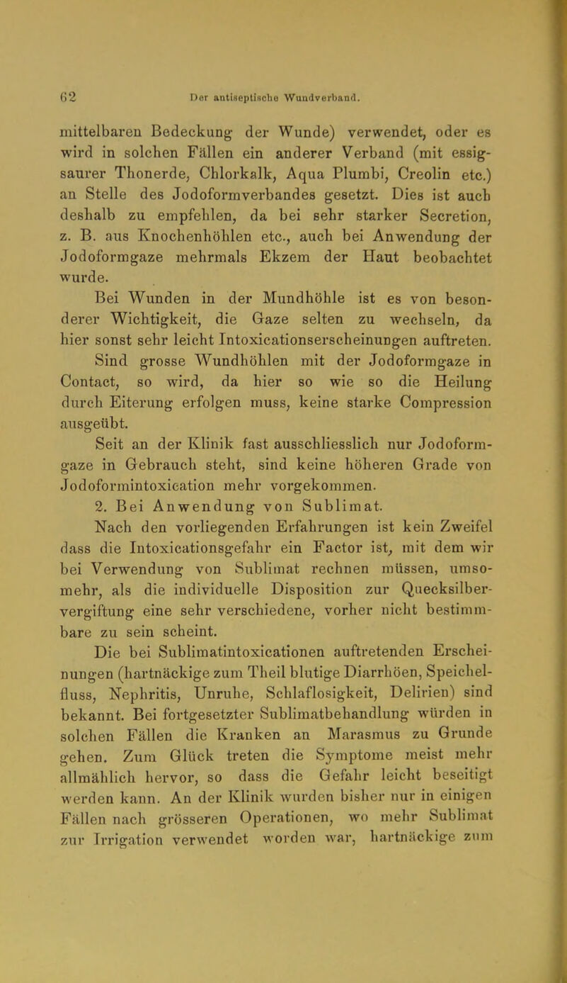 mittelbaren Bedeckung der Wunde) verwendet, oder es wird in solchen Fällen ein anderer Verband (mit essig- saurer Thonerde, Chlorkalk, Aqua Plumbi, Creolin etc.) an Stelle des Jodoformverbandes gesetzt. Dies ist auch deshalb zu empfehlen, da bei sehr starker Secretion, z. B. aus Knochenhöhlen etc., auch bei Anwendung der Jodoformgaze mehrmals Ekzem der Haut beobachtet wurde. Bei Wunden in der Mundhöhle ist es von beson- derer Wichtigkeit, die Gaze selten zu wechseln, da hier sonst sehr leicht Intoxicationserscheinungen auftreten. Sind grosse Wundhöhlen mit der Jodoformgaze in Contact, so wird, da hier so wie so die Heilung durch Eiterung erfolgen muss, keine starke Compression ausgeübt. Seit an der Klinik fast ausschliesslich nur Jodoform- gaze in Gebrauch steht, sind keine höheren Grade von Jodoformintoxieation mehr vorgekommen. 2. Bei Anwendung von Sublimat. Nach den vorliegenden Erfahrungen ist kein Zweifel dass die Intoxicationsgefahr ein Factor ist, mit dem wir bei Verwendung von Sublimat rechnen müssen, umso- mehr, als die individuelle Disposition zur Quecksilber- vergiftung eine sehr verschiedene, vorher nicht bestimm- bare zu sein scheint. Die bei Sublimatintoxicationen auftretenden Erschei- nungen (hartnäckige zum Theil blutige Diarrhöen, Speichel- fiuss, Nephritis, Unruhe, Schlaflosigkeit, Delirien) sind bekannt. Bei fortgesetzter Sublimatbehandlung würden in solchen Fällen die Kranken an Marasmus zu Grunde gehen. Zum Glück treten die Symptome meist mehr allmählich hervor, so dass die Gefahr leicht beseitigt werden kann. An der Klinik wurden bisher nur in einigen Fällen nach grösseren Operationen, wo mehr Sublimat zur Irrigation verwendet worden war, hartnäckige zum