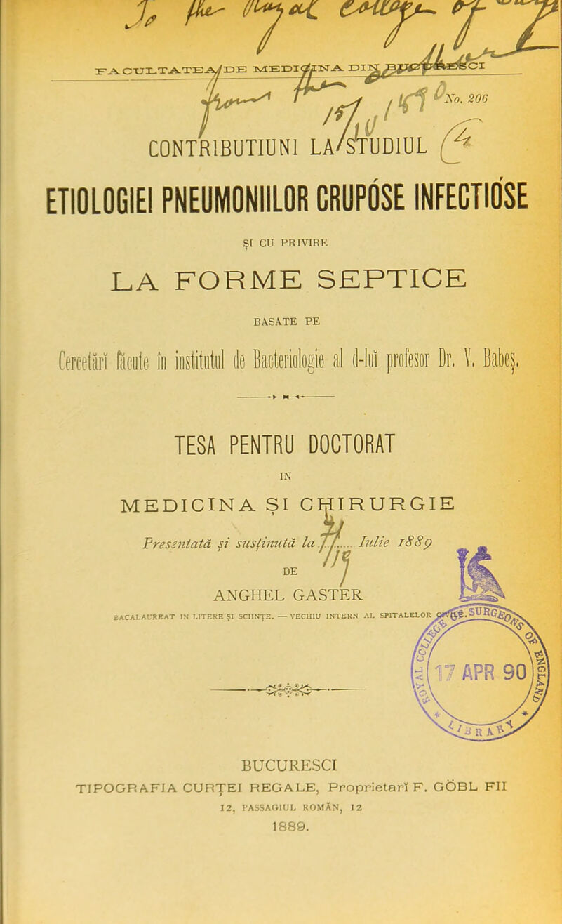 facultatea/de medi C0NTR1BUTIUN1 LA/STUDIUL (J4 ETIOLOGIE! PNEUMONIILOR CRUPOSEINFECTIOSE Ş[ CU PRIVIRE LA FORME SEPTICE BASATE PE Cercetări făcute în institutul (le Bacteriologic al d-lut profesor Dr.!. TESA PENTRU DOCTORAT IN MEDICINA SI CHIRURGIE ' li Fressntată si susţinută laTJ:..... Iulie 1880 DE 7 ANGHEL GASTER BACALAUREAT IN LITERE Şl SCIINŢE. — VECHIO INTERN AL SPITALELOR BUCURESCI TIPOGRAFIA CURŢEI REGALE, Proprietari F. GOBL FII 12, PASSAG1UL ROMÂN, 12 1889.