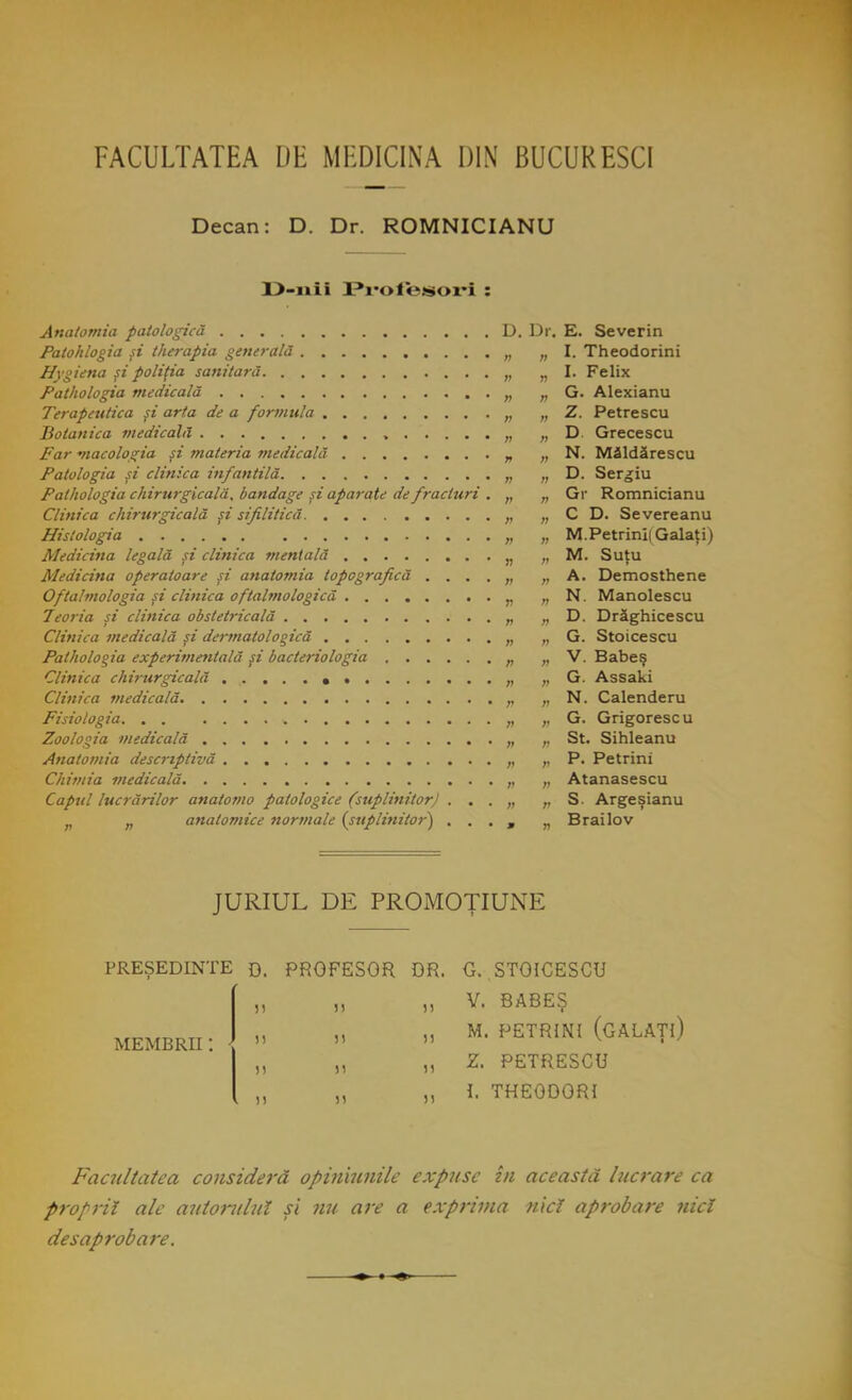 FACULTATEA DE MEDICINA DIN BUCURESCI Decan: D. Dr. ROMNICIANU 13-nii Pr'ofetsori : n n I. Theodorini 11 n I. Felix » n G. Alexianu >t n Z. Petrescu n n D. Grecescu n n N. Măldărescu n » D. Sergiu Pathologta chirurgicala, bandage şi aparate de fracturi . » » Gr Romnicianu C D. Severeanu V M.Petrinii Galaţi) îi M. Suţu Medicina operatoare şi anatomia topografică .... n A. Demosthene Oftalmologia şi clinica oftalmologiei n N. Manolescu D. Drăghicescu n G. Stoicescu n V. Babeş n G. Assaki V N. Calenderu G. Grigorescu » St. Sihleanu n P. Petrini r Atanasescu Capul lucrărilor anatomo patologice (suplinitor) . . . i) S. Argeşianu n anatomice normale {suplinitor') . . . » n B rai Iov JURIUL DE PROMOŢIUNE PREŞEDINTE D. PROFESOR DR. G. STOICESCU V. BABEŞ M. PETRINI (GALAŢI) Z. PETRESCU I. THEODORI membre: }  n Facultatea consideră opiniunile expuse in această lucrare ca proprii ale autorului şi nu are a exprima nici aprobare nici desaprobare.