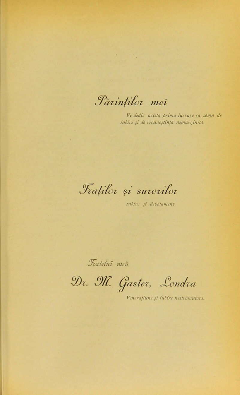 <yX • / 'f U aziiiiilcz mei Vi dedic acestă prima lucrare ca semn de iubire şi de recunoştinţă nemărginită. 3^aţifoz şi suzozt fc OZ Şl suzozitoz Iubire si devotament filate iui meu z. 9W. Cjastez, <£ondza Veneratiune si iubire nestrămutată.