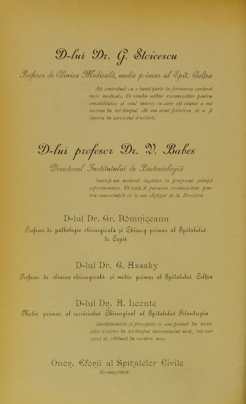 )-//// SDt. (J. S/oicescu Szoţesoi de (ofintca Df^edicafă, medic primai af Şj>it. Qal/ea Aţi contribuit CU o bună parte la formarea carierei vide medicale. Vi rimân adânc recunoscător pentru amabilitatea şi viul interes cu care aţi căutat a mi instrui în fol timpul cât am avut fericirea de a fi intern în serviciul d-vo'stră. ^izecioiîif 3'nsUtuttiluî de ^Bacleiiofo^iă Sunteţi un neobosit luptător la progresul ştiinţei esperimentale. Vi voiii fi pururea recunoscător pen- tru cunoscinţele ce le am câştigat de la D-vo'slră. D-lui Dr. Gr. Rdmoieeanu c'tojcsot bc patliofocjic clnitucjicafă şt ckuiucj piimaz. al §pi!'alu(iit bt (2opit D-lui Dr. G. Hssaky cîtcjesoi bt clinica ckiuuaicată şt mebic ptimeu al Spi laiului (Hofţca D-lui Dr. H. keonte fltciic pstmae al sctviciiifut iS/iituicjicaf al §pilalufu» »tfaMt*cj»îa Inviţămintele şi preceptele ce am primit în te? vi- ciile dvdstrc în tot timpul internatului meii, 'mi vor servi de călăuză în cariera mea. OncrL. €foriî al Spiralelor Civile Recunoştinţă.