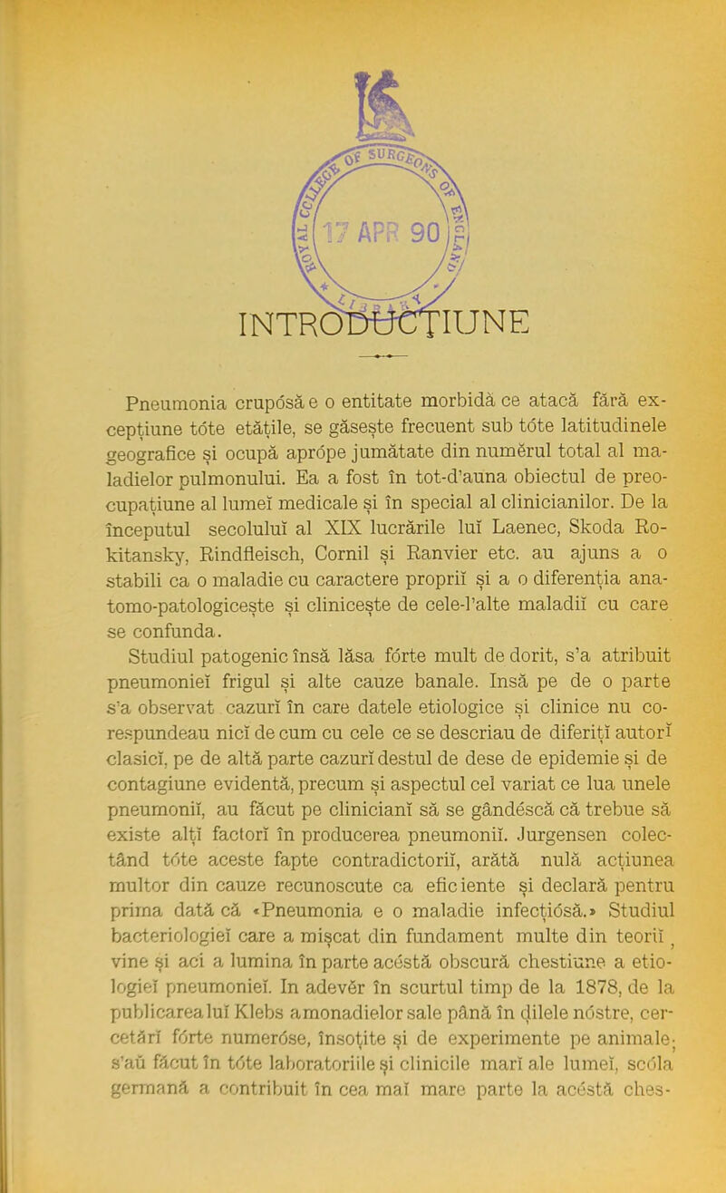 cepţiune tdte etăţile, se găseşte frecuent sub tdte latitudinele geografice şi ocupă aprdpe jumătate din numărul total al ma- ladielor pulmonului. Ea a fost în tot-d'auna obiectul de preo- cupaţiune al lumeî medicale şi în special al clinicianilor. De la începutul secolului al XIX lucrările lui Laenec, Skoda Ro- kitansky, Rindfleisch, Cornii şi Ranvier etc. au ajuns a o stabili ca o maladie cu caractere proprii şi a o diferenţia ana- tomo-patologiceşte şi cliniceşte de cele-l'alte maladii cu care se confunda. Studiul patogenic însă lăsa forte mult de dorit, s'a atribuit pneumoniei frigul şi alte cauze banale. Insă pe de o parte s'a observat cazuri în care datele etiologice şi clinice nu co- respundeau nici de cum cu cele ce se descriau de diferiţi autori clasici, pe de altă parte cazuri destul de dese de epidemie şi de contagiune evidentă, precum şi aspectul cel variat ce lua unele pneumonii, au făcut pe cliniciani să se gândescă că trebue să existe alţi factori în producerea pneumonii. Jurgensen colec- tând tote aceste fapte contradictorii, arătă nulă acţiunea multor din cauze recunoscute ca efic iente şi declară pentru prima dată că «Pneumonia e o maladie infecţidsă.» Studiul bacteri ologi ei care a mişcat din fundament multe din teorii vinei şi aci a lumina în parte acustă obscură chestiune a etio- logiei pneumoniei. In adevăr în scurtul timp de la 1878, de la publicarea lui Klebs amonadielor sale până în dilele ndstre, cer- cetări fdrte numerdse, însoţite şi de experimente pe animale; s'au făcut în tdte laboratoriile şi clinicile mari ale lumeî, scdla germană a contribuit în cea mai mare parte la acestâ ches-