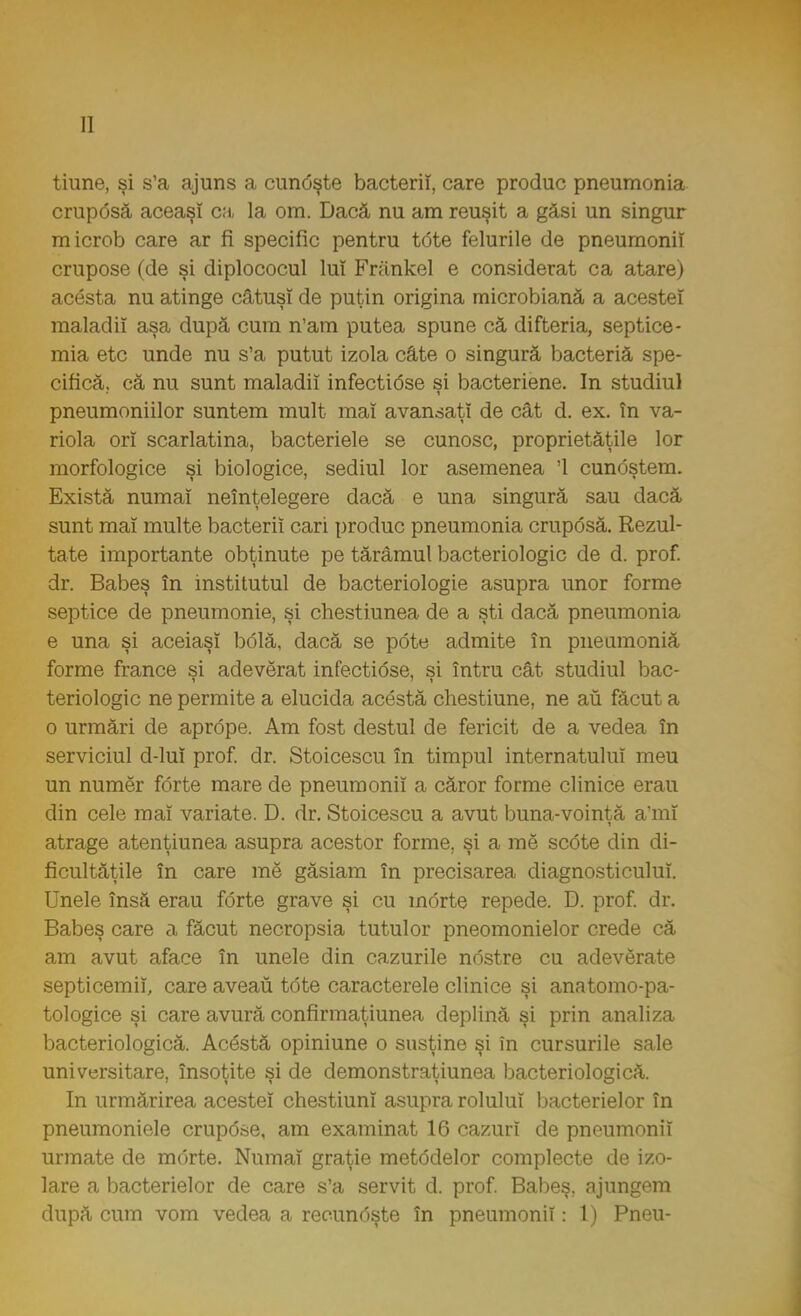tiune, şi s'a ajuns a cundşte bacterii, care produc pneumonia cruposă aceaşî ca la om. Dacă nu am reuşit a găsi un singur microb care ar fi specific pentru tdte felurile de pneumonii crupose (de şi diplococul luî Frănkel e considerat ca atare) acesta nu atinge câtuşi de puţin origina microbiană a acestei maladii aşa după cum n'am putea spune că difteria, septice- mia etc unde nu s'a putut izola câte o singură bacteriă spe- cifică, că nu sunt maladii infecti6se si bacteriene. In studiul pneumoniilor suntem mult mal avansaţi de cât d. ex. în va- riola orî scarlatina, bacteriele se cunosc, proprietăţile lor morfologice şi biologice, sediul lor asemenea '1 cundştem. Există numai neînţelegere dacă e una singură sau dacă sunt mal multe bacterii cari produc pneumonia cruposă. Rezul- tate importante obţinute pe tărâmul bacteriologic de d. prof. dr. Babeş în institutul de bacteriologie asupra unor forme septice de pneumonie, şi chestiunea de a şti dacă pneumonia e una şi aceiaşi bolâ, dacă se pdte admite în pneumoniă forme france şi adevărat infectiose, şi întru cât studiul bac- teriologic ne permite a elucida acestâ chestiune, ne au făcut a o urmări de aprdpe. Am fost destul de fericit de a vedea în serviciul d-luî prof. dr. Stoicescu în timpul internatului meu un numer forte mare de pneumonii a căror forme clinice erau din cele mal variate. D. dr. Stoicescu a avut buna-voinţă a'mî atrage atenţiunea asupra acestor forme, şi a me scote din di- ficultăţile în care me găsiam în precisarea diagnosticului. Unele însă erau forte grave şi cu morte repede. D. prof. dr. Babeş care a făcut necropsia tutui or pneomonielor crede că am avut aface în unele din cazurile ndstre cu adevărate septicemii, care aveau tdte caracterele clinice şi anatomo-pa- tologice şi care avură confirmaţiunea deplină şi prin analiza bacteriologică. Acdstă opiniune o susţine şi în cursurile sale universitare, însoţite şi de demonstraţiunea bacteriologică. In urmărirea acestei chestiuni asupra rolului bacterielor în pneumoniele crupdse, am examinat 16 cazuri de pneumonii urmate de morte. Numai graţie metodelor complecte de izo- lare a bacterielor de care s'a servit d. prof. Babeş, ajungem după cum vom vedea a recundşte în pneumonii: 1) Pneu-