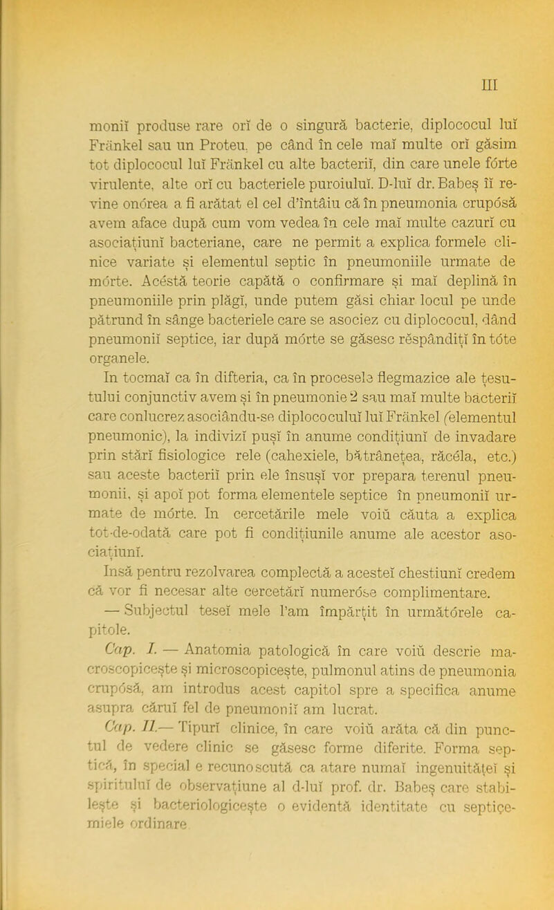 moniî produse rare orî de o singură bacterie, diplococul lui Frankel sau un Protea pe când în cele maî multe ori găsim tot diplococul lui Frankel cu alte bacterii, din care unele forte virulente, alte orî cu bacteriele puroiului. D-luî dr. Babeş îi re- vine onorea a fi arătat el cel d'întâiu că în pneumonia crupdsă avem aface după cum vom vedea în cele mai multe cazuri cu asoeiaţiunî bacteriane, care ne permit a explica formele cli- nice variate şi elementul septic în pneumoniile urmate de morte. Acestă teorie capătă o confirmare şi mai deplină în pneumoniile prin plăgi, unde putem găsi chiar locul pe unde pătrund în sânge bacteriele care se asociez cu diplococul, dând pneumonii septice, iar după morte se găsesc răspândiţi în tdte organele. In tocmai ca în difteria, ca în procesele fiegmazice ale ţesu- tului conjunctiv avem şi în pneumonie 2 sau maî multe bacterii care conlucrez asociându-se diplococuluî luî Frankel (elementul pneumonie), la indivizi puşi în anume condiţiuni de invadare prin stări fisiologice rele (cahexiele, bătrâneţea, răcela, etc.) sau aceste bacterii prin ele însuşi vor prepara terenul pneu- monii, şi apoi pot forma elementele septice în pneumonii ur- mate de morte. In cercetările mele voiu căuta a explica tot-de-odată care pot fi condiţiunile anume ale acestor aso- ciaţiuni. Insă pentru rezolvarea complectă a acestei chestiuni credem că vor fi necesar alte cercetări numerose complimentare. — Subjectul tesei mele l'am împărţit în următorele ca- pitole. Cap. I. — Anatomia patologică în care voiu descrie ma- croscopiceşte şi microscopiceşte, pulmonul atins de pneumonia crupdsă, am introdus acest capitol spre a specifica anume asupra cărui fel de pneumonii am lucrat. Cap. II.— Tipuri clinice, în care voiu arăta că din punc- tul de vedere clinic se găsesc forme diferite. Forma sep- tică, în special e recunoscută ca atare numai ingenuităteî şi spiritului de observaţiune al d-lui prof. dr. Babeş care stabi- leşte şi bacteriologiceşte o evidentă identitate cu septiqe- rniele ordinare