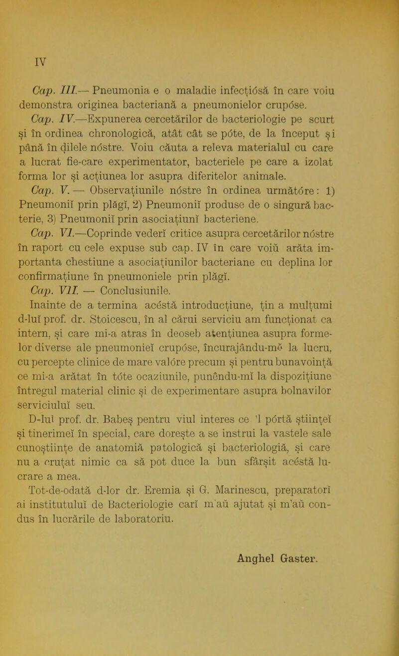 Cap. III— Pneumonia e o maladie infecţitfsâ în care voiu demonstra originea bacterianâ a pneumonielor crup<5se. Cap. IV.—Expunerea cercetărilor de bacteriologie pe scurt şi în ordinea chronologică, atât cât se ptfte, de la început ş i până în dilele nostre. Voiu căuta a releva materialul cu care a lucrat fie-care experimentator, bacteriele pe care a izolat forma lor şi acţiunea lor asupra diferitelor animale. Gap. V. — Observaţiunile nostre în ordinea urmâtore: 1) Pneumonii prin plăgi, 2) Pneumonii produse de o singură bac- terie, 3) Pneumonii prin asociaţiunî bacteriene. Cap. VI.—Coprinde vederi critice asupra cercetărilor nostre în raport cu cele expuse sub cap. IV în care voiu arăta im- portanta chestiune a asociaţiunilor bacteriane cu deplina lor confirmaţiune în pneumoniele prin plăgi. Cap. VII. — Conclusiunile. înainte de a termina acestă introductiune, tin a mulţumi d-luî prof. dr. Stoicescu, în al cărui serviciu am funcţionat ca intern, şi care mi-a atras în deoseb atenţiunea asupra forme- lor diverse ale pneumoniei crupose, încura,jându-me la lucru, cu percepte clinice de mare valdre precum şi pentru bunăvoinţă ce mi-a arătat în tote ocaziunile, punendu-mî la dispoziţiune întregul material clinic şi de experimentare asupra bolnavilor serviciului seu. D-lui prof. dr. Babeş pentru viul interes ce '1 portă ştiinţei şi tinerimeî în special, care doreşte a se instrui la vastele sale cunoştiinţe de anatomiă patologică şi bacteriologiă, şi care nu a cruţat nimic ca să pot duce la bun sfârşit acestă lu- crare a mea. Tot-de-odatâ d-lor dr. Eremia şi G. Marinescu, preparatori ai institutului de Bacteriologie cari m au ajutat şi m'au con- dus în lucrările de laboratorul. Angliei Gaster.