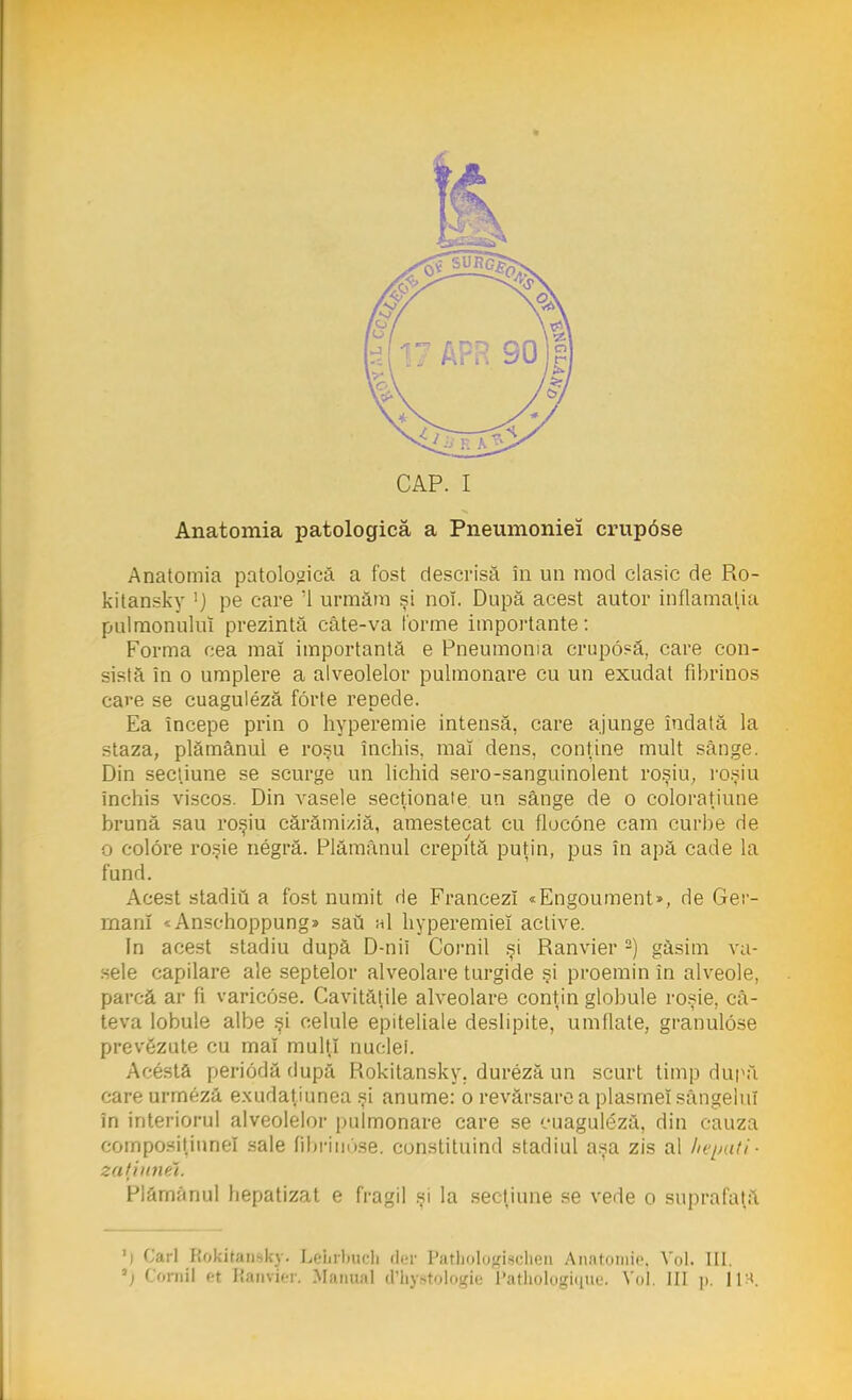 CAP. I Anatomia patologică a Pneumoniei crupâse Anatomia patologică a fost descrisă în un mod clasic de Ro- kitansky !j pe care '1 urmăm şi noi. După acest autor inflamaţia pulmonuluî prezintă câte-va forme importante: Forma cea mai importantă e Pneumonia crup6?â, care con- sistă în o umplere a alveolelor pulmonare cu un exudat fibrinos cave se cuaguleză forte repede. Ea începe prin o hyperemie intensă, care ajunge îndată la staza, plămânul e roşu închis, mal dens, conţine mult sânge. Din secţiune se scurge un lichid sero-sanguinolent roşiu, roşiu închis viscos. Din vasele secţionate un sânge de o coloraţiune brună sau roşiu cărămiziă, amestecat cu flocone cam curbe de o colore roşie negră. Plămânul crepită puţin, pus în apă cade la fund. Acest stadiu a fost numit He Francezi «Engoument», de Ger- mani * Anschoppung» sau h1 hyperemiel active. In acest stadiu după D-nii Cornii şi Ranvier2) găsim va- sele capilare ale septelor alveolare turgide şi proemin în alveole, parcă ar fi varicose. Cavităţile alveolare conţin globule roşie, câ- teva lobule albe şi celule epiteliale deslipite, umflate, granulose prevezute cu mal mulţi nudei. Acesta periodă după Rokitansky. dureză un scurt timp după care urmeză exiidaţiunea şi anume: o revărsare a plasmei sângelui în interiorul alveolelor pulmonare care se cuaguleză, din cauza composiţinnel sale fibrinose. constituind stadiul aşa zis al /iepuri- zariuwi. Plămânul liepatizat e fragil şi la secţiune se vede o suprafaţă 'i Cari Rokitansky- LeLtbuch der Pathologiechen Anatomie, Voi. m. 5; Cornii <-t Ranvier, Manual d'hystologie l'athologiqm'. Voi. III ]>.