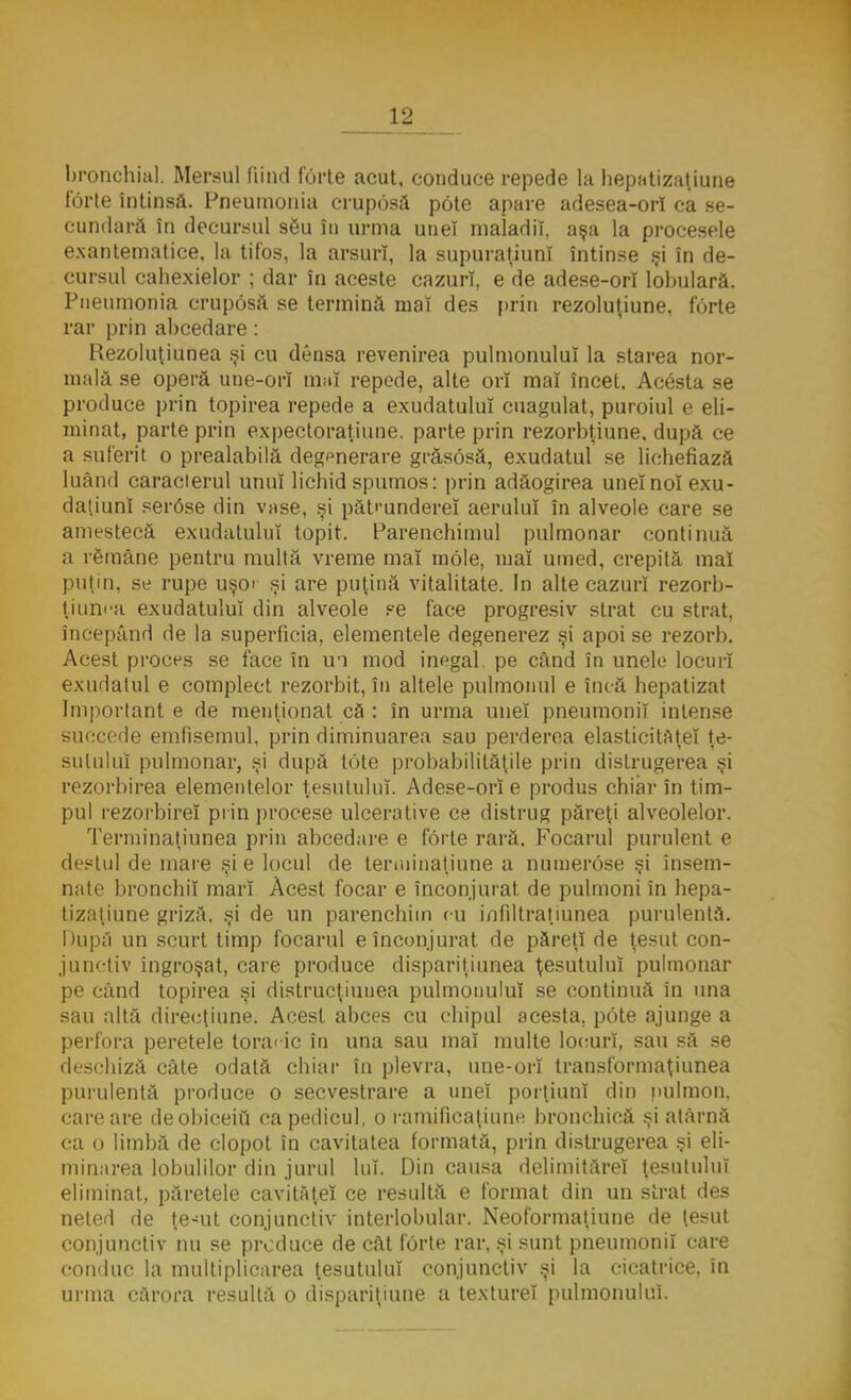 bronchial. Mersul fiind forte acut, conduce repede la hepatizaţiune forte întinsă. Pneumonia cruposă pote apare adesea-orl ca se- cundară în decursul său în urma uneî maladii, aşa la procesele exantematice, la tifos, la arsuri, la supuraţiunî întinse şi în de- cursul cahexielor ; dar în aceste cazuri, e de adese-orî lobulară. Pneumonia cruposă se termină mal des prin rezoluţiune, forte rar prin abcedare: Rezoluţiunea şi cu densa revenirea pulmonuluî la starea nor- mală se operă une-orî mai repede, alte ori mai încet. Acesta se produce prin topirea repede a exudatuluî cuagulat, puroiul e eli- minat, parte prin expectoraţiune. parte prin rezorbţiune. după ce a suferit o prealabilă degenerare grâsosă, exudatul se lichefiază luând caracierul unui lichid spumos: prin adăogirea uneînoî exu- daţiunî ser6se din vase, şi pătrundere! aerului în alveole care se amestecă exudatuluî topit. Parenchimul pulmonar continuă a rSmâne pentru multă vreme maî mole, mai umed, crepită mai puţin, se rupe uşor şi are puţină vitalitate. In alte cazuri rezorb- ţiunea exudatuluî din alveole se face progresiv strat cu strat, începând de la superficia, elementele degenerez şi apoi se rezorb. Acest proces se face în un mod inegal, pe când în unele locuri exudatul e complect rezorbit, în altele pulmonul e încă hepatizat Important e de menţionat că : în urma uneî pneumonii intense succede emfisemul, prin diminuarea sau perderea elasticitaţeî ţe- sutului pulmonar, şi după tote probabilităţile prin distrugerea şi rezorbirea elementelor ţesutului. Adese-orî e produs chiar în tim- pul rezorbireî pi in procese ulcerative ce distrug păreţi alveolelor. Terminaţiunea prin abcedare e forte rară. Focarul purulent e destul de mare şi e locul de terminatiune a numerose şi însem- nate bronchiî marî Acest focar e înconjurat de pulmoni în hepa- tizaţiune griză. şi de un parenchim cu infiltraţiunea purulentă. După un scurt timp focarul e înconjurat de păreţi de ţesut con- junctiv îngroşat, care produce dispariţiunea ţesutului pulmonar pe când topirea şi distrucţiuuea pulmonuluî se continuă în una sau altă direcţiune. Acest abces cu chipul acesta, pote ajunge a perfora peretele toracic în una sau maî multe locuri, sau să se deschiză câte odată chiar în plevra, une-orî transformaţiunea purulentă produce o secvestrare a uneî porţiuni din pulmon. care are deobiceiu ca pedicul, o ramificaţiunc bronchică şi atârnă ca o limbă de clopot în cavitatea formată, prin distrugerea şi eli- minarea lobulilor din jurul lui. Din causa delimitărei ţesutului eliminat, păretele cavitâţeî ce resultă e format din un strat des neted de ţe-ait conjunctiv interlobular. Neoformaţiune de ţesut conjunctiv nu se produce de cât forte rar, şi sunt pneumonii care conduc la multiplicarea ţesutului conjunctiv şi la cicatrice, în urma cărora resultă o dispariţiune a texturei pulmonuluî.