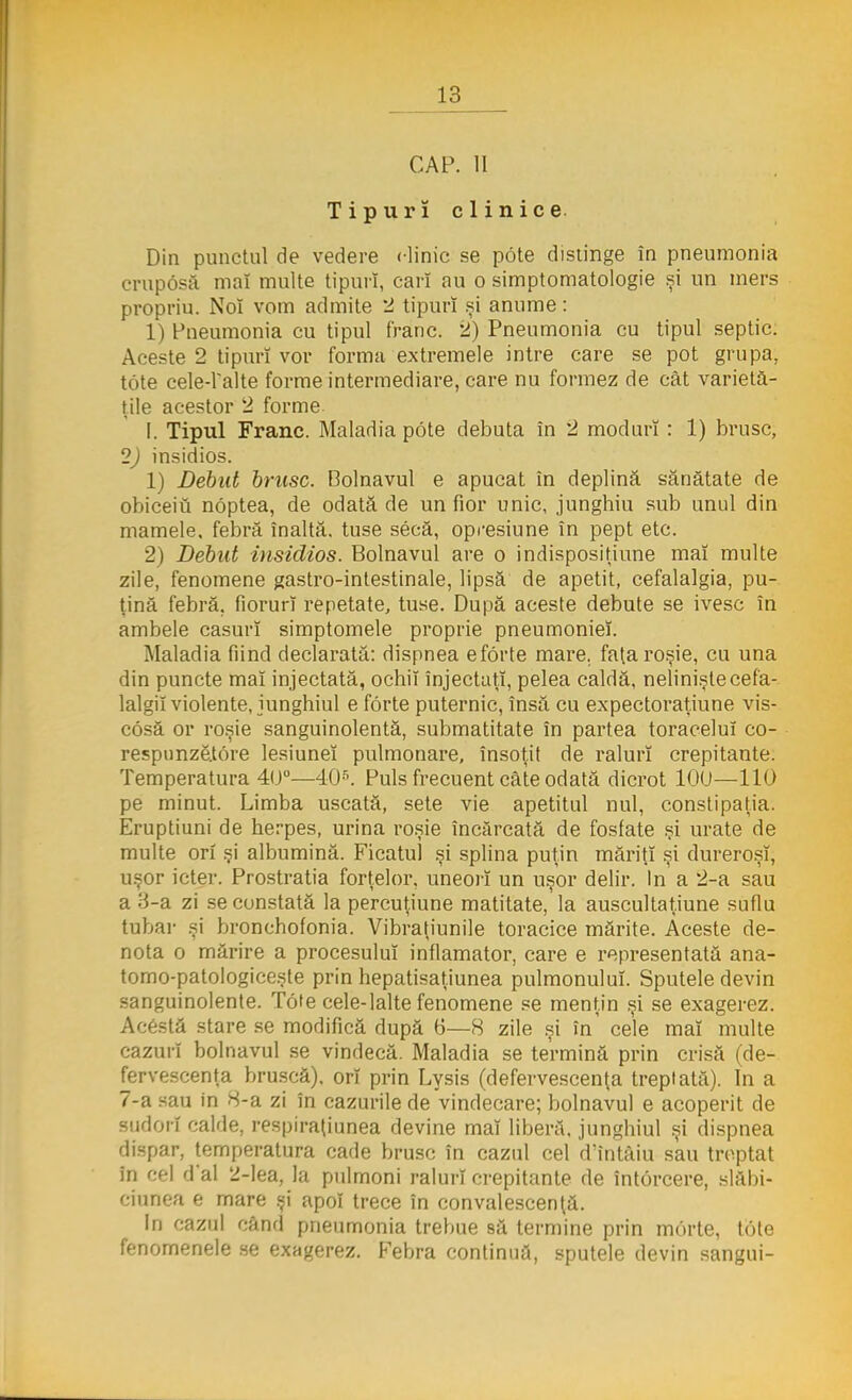 CAP. II Tipuri clinice Din punctul de vedere clinic se pote distinge în pneumonia cruposă mal multe tipuri, cari au o simptomatologie şi un mers propriu. Noî vom admite 2 tipuri şi anume: 1) Pneumonia cu tipul franc. 2) Pneumonia cu tipul septic. Aceste 2 tipuri vor forma extremele intre care se pot grupa, tote cele-ralte forme intermediare, care nu formez de cât varietă- ţile acestor 2 forme [. Tipul Franc. Maladia pote debuta în 2 moduri : 1) brusc, 2) insidios. 1) Debut brusc. Bolnavul e apucat în deplină sănătate de obiceiu noptea, de odată de un fior unic, junghiu sub unul din mamele, febră înaltă, tuse secă, opresiune în pept etc. 2) Debut iiisiclios. Bolnavul are o indisposiţiune maî multe zile, fenomene gastro-intestinale, lipsă de apetit, cefalalgia, pu- ţină febră, fiorurî repetate, tuse. După aceste debute se ivesc în ambele caşuri simptomele proprie pneumoniei. Maladia fiind declarată: dispnea eforte mare. faţa roşie, cu una din puncte maî injectată, ochii injectaţi, pelea caldă, nelinişte cefa- lalgiî violente, junghiul e forte puternic, însă cu expectoraţiune vis- cosă or roşie sanguinolentă, submatitate în partea toracelui co- respunzetore lesiuneî pulmonare, însoţit de raluri crepitante. Temperatura 40°—405. Puls frecuent câte odată dicrot 10U—110 pe minut. Limba uscată, sete vie apetitul nul, constipaţia. Eruptiuni de herpes, urina roşie încărcată de fosfate şi urate de multe ori şi albumină. Ficatul şi splina puţin măriţi şi dureroşî, uşor icter. Prostraţia forţelor, uneori un uşor delir. In a 2-a sau a H-a zi se constată la percuţiune matitate, la auscultaţiune suflu tubar şi bronchofonia. Vibraţiunile toracice mărite. Aceste de- nota o mărire a procesului inflamator, care e representată ana- tomo-patologiceşte prin hepatisaţiunea pulmonulul. Sputele devin sanguinolente. Tote cele-lalte fenomene se menţin şi se exagerez. Acestă stare se modifică după 6—8 zile şi în' cele maî multe cazuri bolnavul se vindecă. Maladia se termină prin crisă (de- fervescenţa bruscă), ori prin Lysis (defervescenţa treptată). In a 7-a sau in 8-a zi în cazurile de vindecare; bolnavul e acoperit de sudori calde, respiraţiunea devine mal liberă, junghiul şi dispnea dispar, temperatura cade brusc în cazul cel d'întâiu sau treptat în cel d*al 2-lea, la pulmoni raluri crepitante de întorcere, slăbi- ciunea e mare şi apoi trece în convalescenţă. In cazul când pneumonia treime să termine prin morte, tote fenomenele se exagerez. Febra continuă, sputele devin sangui-