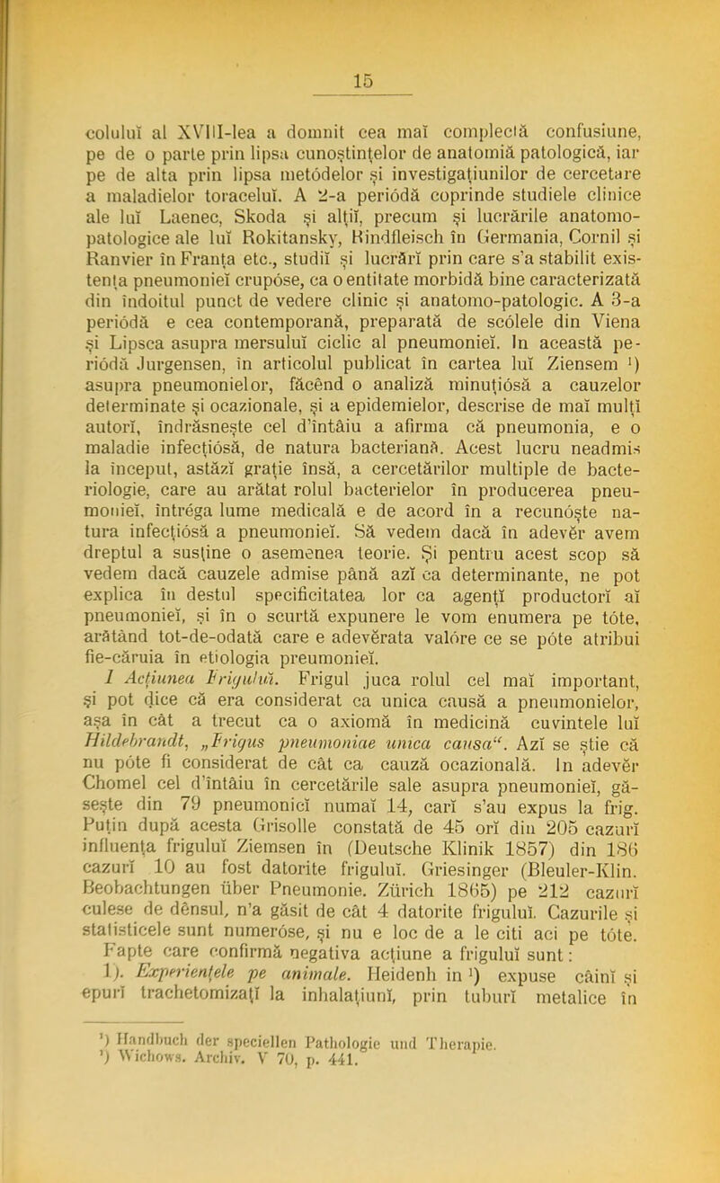 colului al XVIII-lea a domnit cea mai complectă confusiune, pe de o parte prin lipsa cunoştinţelor de anatomiă patologică, iar pe de alta prin lipsa metodelor şi investigaţiunilor de cercetare a maladielor toracelui. A 2-a periodă coprinde studiele clinice ale lui Laenec, Skoda şi alţii, precum şi lucrările anatomo- patologice ale lui Rokitansky, Bindfleisch în Germania, Cornii şi Ranvier în Franţa etc, studii şi lucrări prin care s'a stabilit exis- tenţa pneumoniei crupose, ca o entitate morbidă bine caracterizată din îndoitul punct de vedere clinic şi anatomo-patologic. A 3-a periodă e cea contemporană, preparată de scolele din Viena şi Lipsea asupra mersului ciclic al pneumoniei. In această pe- riodă Jurgensen, în articolul publicat în cartea lui Ziensem ') asupra pneumoniei or, făcând o analiză minuţiosă a cauzelor determinate şi ocazionale, şi a epidermelor, descrise de maî mulţi autori, îndrăsneşte cel d'întâiu a afirma că pneumonia, e o maladie infecţiosă, de natura bacterianâ. Acest lucru neadmis la început, astăzi graţie însă, a cercetărilor multiple de bacte- riologie, care au arătat rolul bacterielor în producerea pneu- moniei, intrega lume medicală e de acord în a recunoşte na- tura infecţiosă a pneumoniei. Să vedem dacă în adevăr avem dreptul a susţine o asemenea teorie. Şi pentru acest scop să vedem dacă cauzele admise până azi ca determinante, ne pot explica în destul specificitatea lor ca agenţi productorî aî pneumoniei, şi în o scurtă expunere le vom enumera pe tote, arătând tot-de-odată care e adevărata valore ce se pote atribui fie-căruia în etiologia preumonieî. / Acţiunea Frigulut Frigul juca rolul cel mai important, şi pot dice că era considerat ca unica causă a pneumonielor, aşa în cât a trecut ca o axiomă în medicină cuvintele lui Hildebrandt, „triyus pneumoniae unica causa. Azi se ştie că nu pote fi considerat de cât ca cauză ocazională. In adevăr Chomel cel dîntâiu în cercetările sale asupra pneumoniei, gă- seşte din 79 pneumoniei numai 14; cari s'au expus la frig. Puţin după acesta Grisolle constată de 45 ori din 205 cazuri influenţa frigului Ziemsen în (Deutsche Klinik 1857) din 186 cazuri 10 au fost datorite frigului. Griesinger (Bleuler-Klin. Beobachtungen liber Pneumonie. Ziirich 18(55) pe 212 cazuri culese de densul, n'a găsit de cât 4 datorite frigului. Cazurile şi statisticele sunt numerose, şi nu e loc de a le citi aci pe tote. Fapte care confirmă negativa acţiune a frigului sunt: 1). Experienţele pe animale. Heidenh in!) expuse câini şi epuri trachetomizaţî la inhalaţiunî, prin tuburi metalice în ') Handlmch (Ier speciellen Pathologie und Therapie. ') Wichows. Arcliiv. V 70, p. 441.