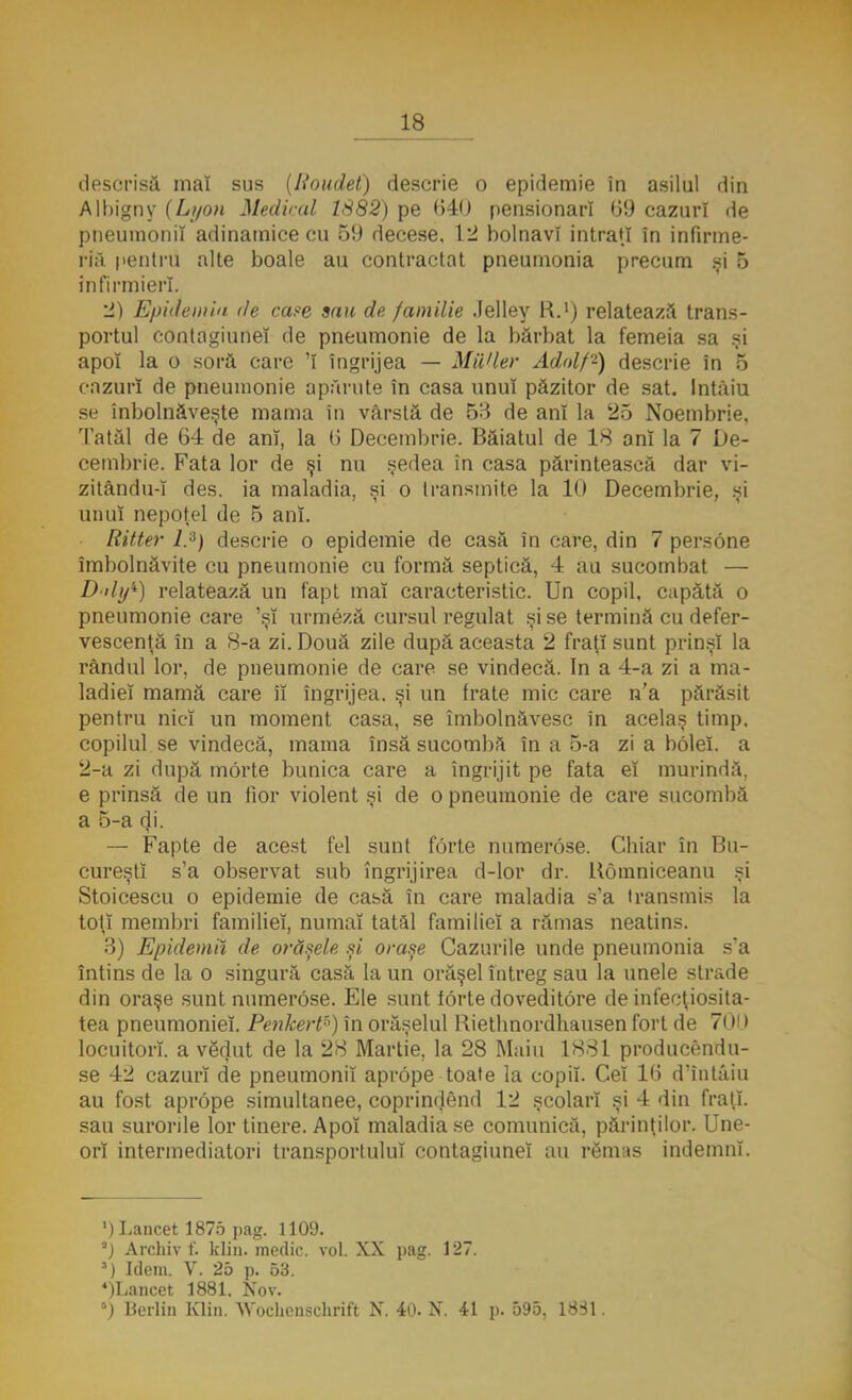 descrisă mai sus (lioudet) descrie o epidemie în asilul din Albigny (Lyon Medical 1882) pe 640 pensionari 69 cazuri de pneumonii adinamice cu 59 decese, 12 bolnavi intraţi în infirme- ria pentru alte boale au contractat pneumonia precum şi 5 infirmieri. 2) Epidemia de case sau de familie Jelley R.1) relatează trans- portul contagiune! de pneumonie de la bărbat la femeia sa şi apoî la o soră care 'î îngrijea — MiVler Adolf2) descrie în 5 cazuri de pneumonie apărute în casa unu! păzitor de sat. Intâiu se înbolnâveşte mama în vărstă de 5B de an! la 25 Noembrie, Tatăl de 64 de anî, la 6 Decembrie. Băiatul de 18 an! la 7 De- cembrie. Fata lor de şi nu şedea in casa părintească dar vi- zitându-î des. ia maladia, şi o transmite la 10 Decembrie, şi unu! nepoţel de 5 anî. Ritter l.A) descrie o epidemie de casă în care, din 7 persone îmbolnăvite cu pneumonie cu formă septică, 4 au sucombat — D'ily*) relatează un fapt maî caracteristic. Un copil, capătă o pneumonie care 'ş! urmeză cursul regulat şi se termină cu defer- vescenţă în a 8-a zi. Două zile după aceasta 2 fraţi sunt prins! la rândul lor, de pneumonie de care se vindecă. In a 4-a zi a ma- ladie! mamă care îî îngrijea, şi un frate mic care n'a părăsit pentru nicî un moment casa, se îmbolnăvesc în acelaş timp. copilul se vindecă, mama însă sucombă în a 5-a zi a bolei. a 2-a zi după morte bunica care a îngrijit pe fata eî murindă, e prinsă de un fior violent şi de o pneumonie de care sucombă a 5-a di. — Fapte de acest fel sunt forte numerose. Chiar în Bu- cureşti s'a observat sub îngrijirea d-lor dr. Uomniceanu şi Stoicescu o epidemie de casă în care maladia s'a transmis la toţi membri familiei, numai tatăl familie! a rămas neatins. 3) Epidemii de orăşele şi oraşe Cazurile unde pneumonia s'a întins de la o singură casă la un orăşel întreg sau la unele strade din oraşe sunt numerose. Ele sunt forte doveditore de infecţiosita- tea pneumoniei. Penkert») în orăşelul Riethnordhausen fort de 7< )■ I locuitori, a vedut de la 28 Martie, la 28 Maiu 1881 producendu- se 42 cazuri de pneumonii aprope toate la copii. Cei 16 d'întâiu au fost aprope simultanee, coprindend 12 şcolar! şi 4 din fraţi, sau surorile lor tinere. Apoî maladia se comunică, părinţilor. Une- ori intermediatori transportului contagiune! au rSmas indemnî. ') Lancet 1875 pag. 1109. a) Archiv f. klin. medic. voi. XX pag. 127. ■) Idem. V. 25 p. 53. 4)Lancet 1881. Nov. ') Berlin Klin. Wochcnschrift N. 40. N. 41 p. 595, 1831.