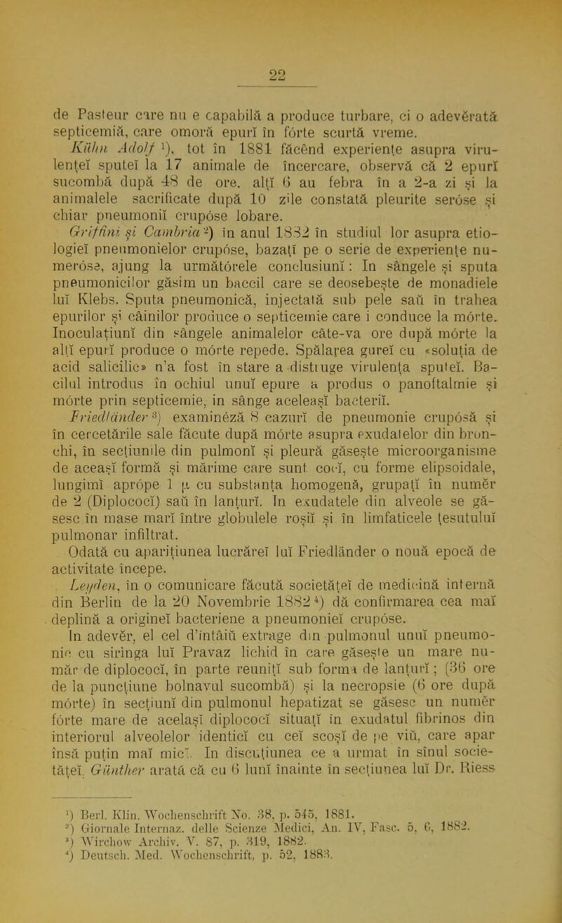 de Pasteur care nu e capabilă a produce turbare, ci o adevărată septicemii!, care omora epurî în forte scurtă vreme. Kiihn Adoljf l), tot în 1881 făcend experienţe asupra viru- lenţei sputeî la 17 animale de încercare, observă că 2 epurî sucombă după 48 de ore. alţi 0 au febra în a 2-a zi şi la animalele sacrificate după 10 zile constată pleurite serose .şi chiar pneumonii crupose lobare. Grifâni şi Cambria -) in anul 1832 în studiul lor asupra etio- logieî pneumonielor crupose, bazaţi pe o serie de experienţe nu- merose, ajung la următorele conclusiunî: In sângele şi sputa pneumoniei lor găsim un baccil care se deosebeşte de monadiele lui Klebs. Sputa pneumonică, injectată sub pele sau în trahea epurilor şi câinilor produce o septicemie care i conduce la morte. InoculaţiunI din sângele animalelor câte-va ore după morte la alţi epurî produce o morte repede. Spălarea gurel cu «soluţia de acid salicilic» n'a fost în stare a distiuge virulenţa sputeî. Ba- cilul introdus în ochiul unul epure a produs o panoftalmie şi morte prin septicemie, in sânge aceleaşi bacterii. Friedlănder3) examineză 8 cazuri de pneumonie cruposă şi în cercetările sale făcute după morte asupra exudalelor din bron- chi, în secţiunile din pulmonî şi pleură găseşte microorganisme de aceaşî formă şi mărime care sunt coci, cu forme elipsoidale, lungimi aprope 1 p. cu substanţa homogenă, grupaţi în numer de 2 (Diplococî) sau în lanţuri. In exudatele din alveole se gă- sesc în mase mari între globulele roşii şi în limfaticele ţesutului pulmonar infiltrat. Odată cu apariţiunea lucrărel lui Friedlănder o nouă epocă de activitate începe. Leyden, în o comunicare făcută sooietăţeî de medicină internă din Berlin de la 20 Novembrie 18824) dă confirmarea cea mai deplină a origine! bacteriene a pneumoniei crupose. In adever, el cel d'intâiu extrage din pulmonul unul pneumo- nia cu siringa lui Pravaz lichid în care găseşte un mare nu- măr de diplococî, în parte reuniţi sub forma de lanţuri; (30 ore de la puncţiune bolnavul sucombă) şi la necropsie (6 ore după morte) în secţiuni din pulmonul hepatizat se găsesc un numer forte mare de acelaşi diplococî situaţi in exudatul fibrinos din interiorul alveolelor identici cu cel scoşi de pe viu. care apar însă puţin mal mic. In discuţiunea ce a urmat în sînul socie- tâţel QUnther arată că cu ti lunî înainte în secţiunea lui Dr, Riess ') Beri. B3in. Wochenschrift No. 38. p. 545, 1881. 2) Giornalc Interna/, delle Scien/e Medici, An. IV. Fasc 5. 0. 1882. 5) ^Virchow Archiv. V. 87, p. 319, 1882. 4) Deutseh. Med. Wochenechrift, p. 52, 1883.