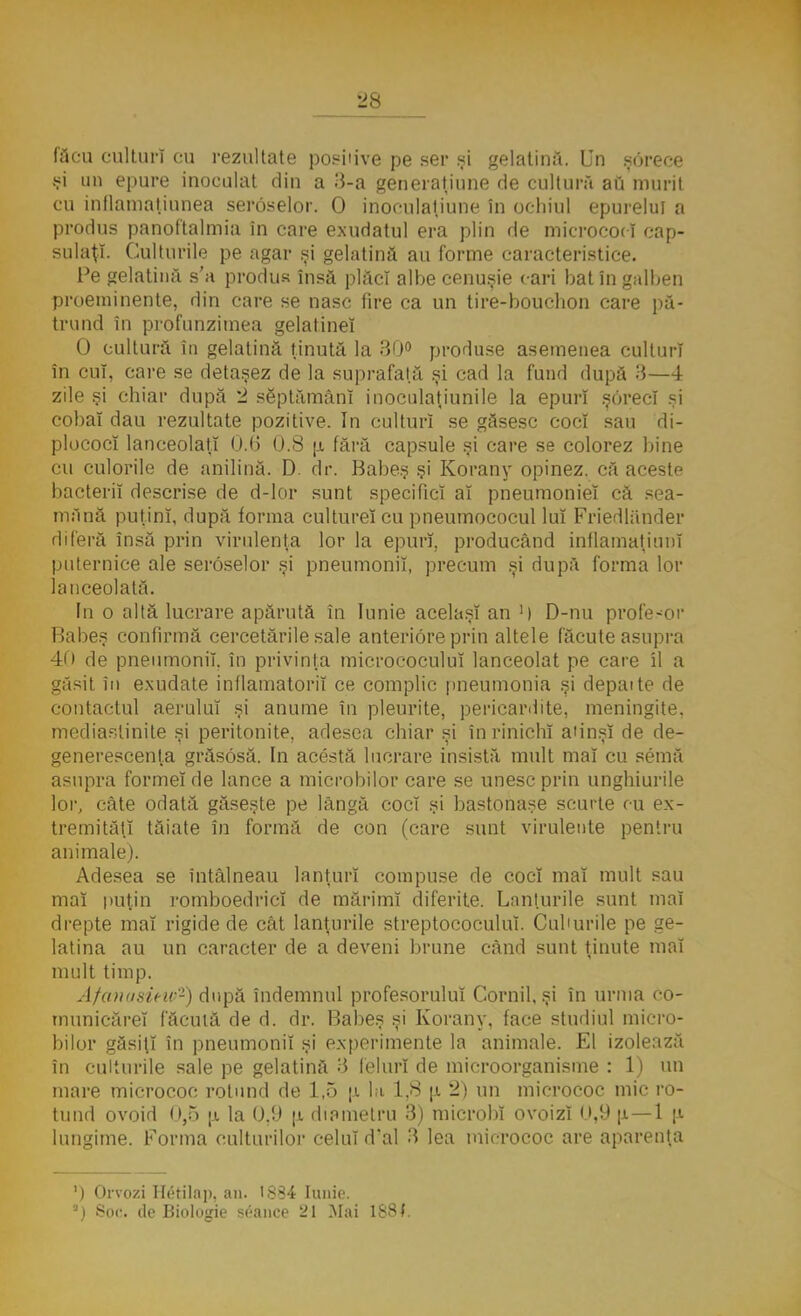 făcu culturi cu rezultate posiiive pe ser şi gelatină. Un şdrece şi un epure inoculat din a 3-a generaţiune de cultură au murit cu inflamaţiunea seroselor. O inoculaţiune în ochiul epurelui a produs panoftalmia în care exudatul era plin de micrococ! cap- sulaţi. Culturile pe agar şi gelatină au forme caracteristice. Pe gelatină s'a produs însă plăci albe cenuşie cari bat în galben proeminente, din care se nasc fire ca un tire-bouchon care pă- trund în profunzimea gelatinei O cultură în gelatină ţinută la 30° produse asemenea culturi în cuî, care se detaşez de la suprafaţă şi cad la fund după 3—4 zile şi chiar după 2 săptămâni inoculaţiunile la epurî şorecî şi cobai dau rezultate pozitive. In culturi se găsesc coci sau di- plococî lanceolaţî 0.6 0.8 \i fără capsule şi care se colorez bine cu culorile de anilină. D. dr. Babeş şi Korany opinez, că aceste bacterii descrise de d-lor sunt specifici al pneumoniei că sea- mănă puţini, după forma cultureî cu pneumococul lui Friedlănder diferă însă prin virulenţa lor la epurî, producând inflamatiunî puternice ale seroselor şi pneumonii, precum şi după forma lor lanceolată. In o altă lucrare apărută în Iunie acelaşi an >) D-nu profesor Babeş confirmă cercetările sale anteriore prin altele făcute asupra 40 de pneumonii, în privinţa micrococuluî lanceolat pe care îl a găsit în exudate inflamatorii ce complic pneumonia şi depaite de contactul aerului şi anume în pleurite, pericaHite, meningite, mediaslinite şi peritonite, adesea chiar şi în rinichi a'in.sî de de- generescenta grăsosă. In acesta lucrare insistă mult mal cu semă asupra formei de lance a microbilor care se unesc prin unghiurile lor, câte odată găseşte pe lângă coci şi bastonaşe scurte cu ex- tremităţi tăiate în formă de con (care sunt virulente pentru animale). Adesea se întâlneau lanţuri compuse de coci mal mult sau mal puţin romboedricî de mărimi diferite. Lanţurile sunt mal drepte mal rigide de cât lanţurile streptococului. Cuburile pe ge- latina au un caracter de a deveni brune când sunt ţinute mal mult timp. Afanasiew2) după îndemnul profesorului Cornii, şi în urma co- municărel făcută de d. dr. Babeş şi Korany, face studiul micro- bilor găsiţi în pneumonii şi experimente la animale. El izolează în culturile sale pe gelatină 3 feluri de microorganisme : 1) un mare micrococ rotund de 1,5 \i la 1.8 u, 2) un micrococ mic ro- tund ovoid 0,5 |l la 0,9 n diametru 3) microbi ovoizl 0,9 [i—1 |a lungime. Forma culturilor celui dal 3 lea micrococ are aparenţa ') Orvozi Hetilap. an. 1 Ş?4 Iunie. ') Soc. de Biologie seance 21 Mai 1881.