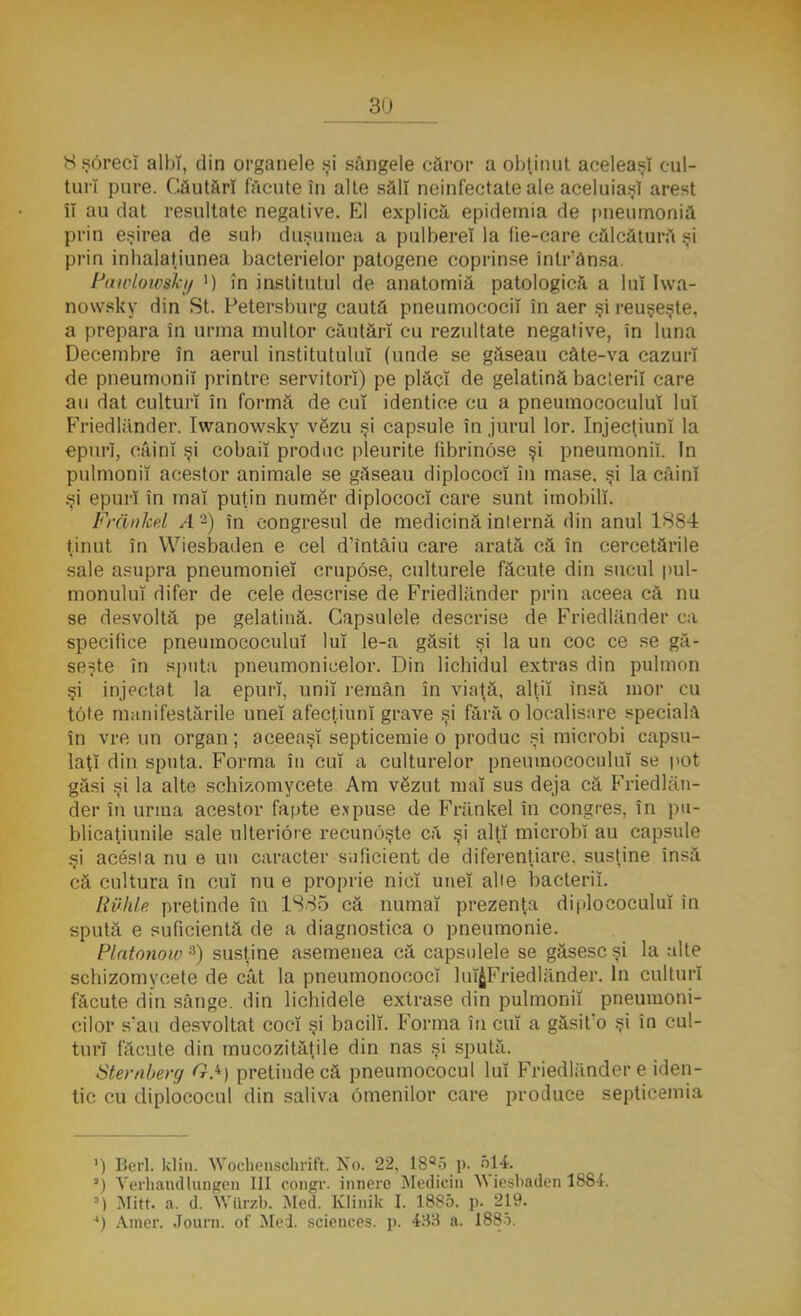 8 şorecî albi, din organele si sângele căror a obţinut aceleaşi cul- turi pure. Căutări făcute în alte săli neinfectate ale aceluiaşi arest îl au dat resultate negative. El explică epidemia de pneumoniă prin eşirea de sub duşumea a pulbere! la lie-care călcătură şi prin inhalaţiunea bacterielor patogene coprinse într'ănsa. Pawloiosky ') în institutul de anatomia patologică a lui Iwa- nowsky din St. Fetersburg caută pneumocociî în aer şi reuşeşte, a prepara în urma multor căutări cu rezultate negative, în luna Decembre în aerul institutului (unde se găseau câte-va cazuri de pneumonii printre servitori) pe plăci de gelatină bacterii care au dat culturi în formă de cui identice cu a pneumococulul lui Friedlander. Iwanowsky vezu şi capsule în jurul lor. InjecţiunI la epurî, câini şi cobaii produc pleurile fibrinose şi pneumonii. In pulmoniî acestor animale se găseau diplococî în mase. şi la câini .^i epurî în mal puţin numer diplococî care sunt imobili. Frănkel A2) în congresul de medicină internă din anul 1884 ţinut în Wiesbaden e cel d'intâiu care arată că în cercetările sale asupra pneumoniei crupose, culturele făcute din sucul pul- monulul difer de cele descrise de Friedlander prin aceea că nu se desvoltă pe gelatină. Capsulele descrise de Friedlander ca specifice pneumococulul lui le-a găsit şi la un coc ce se gă- seşte în sputa pneumonicelor. Din lichidul extras din pulmon şi injectat la epurî, unii remân în viaţă, alţii însă mor cu tofe manifestările unei afecţiuni grave şi fără o localisare specială în vre un organ; aceeaşi septicemie o produc si microbi capsu- laţi din sputa. Forma în cui a culturelor pneumococulul se pot găsi şi la alte schizomycete Am vSzut mal sus deja că Friedlan- der în urma acestor fante expuse de Frănkel în congres, în pu- blicaţiunile sale ulterioie recunoşte că şi alţi microbi au capsule şi acesta nu e un caracter suficient de diferenţiare, susţine însă că cultura în cui nu e proprie nici unei alte bacterii. Rvhle pretinde în 1885 că numai prezenţa diploeoculuî în spută e suficientă de a diagnostica o pneumonie. Platonow 3) susţine asemenea că capsulele se găsesc şi la alte schizomycete de cât la pneumonococî luîJFriedlănder. In culturi făcute din sânge, din lichidele extrase din pulmoniî pneumoni- cilor sau desvoltat coci şi bacilî. Forma în cuî a gâsit'o şi în cul- turi făcute din mucozităţile din nas şi spută. Stemberg GA) pretinde că pneumococul lui Friedlander e iden- tic cu diplococul din saliva omenilor care produce septicemia ') Beri. k\in. Woehenschrift. No. 22. 18ao p. 514 a) Verhandlungen III congr. innerc Medicin Wiesbaden 1884. ») Mitt. a. d. WQrzb. Med. Klinik I. 1885. p. 219. ') Amcr. Journ. of Mei. scienees. p. 433 a. 1885.