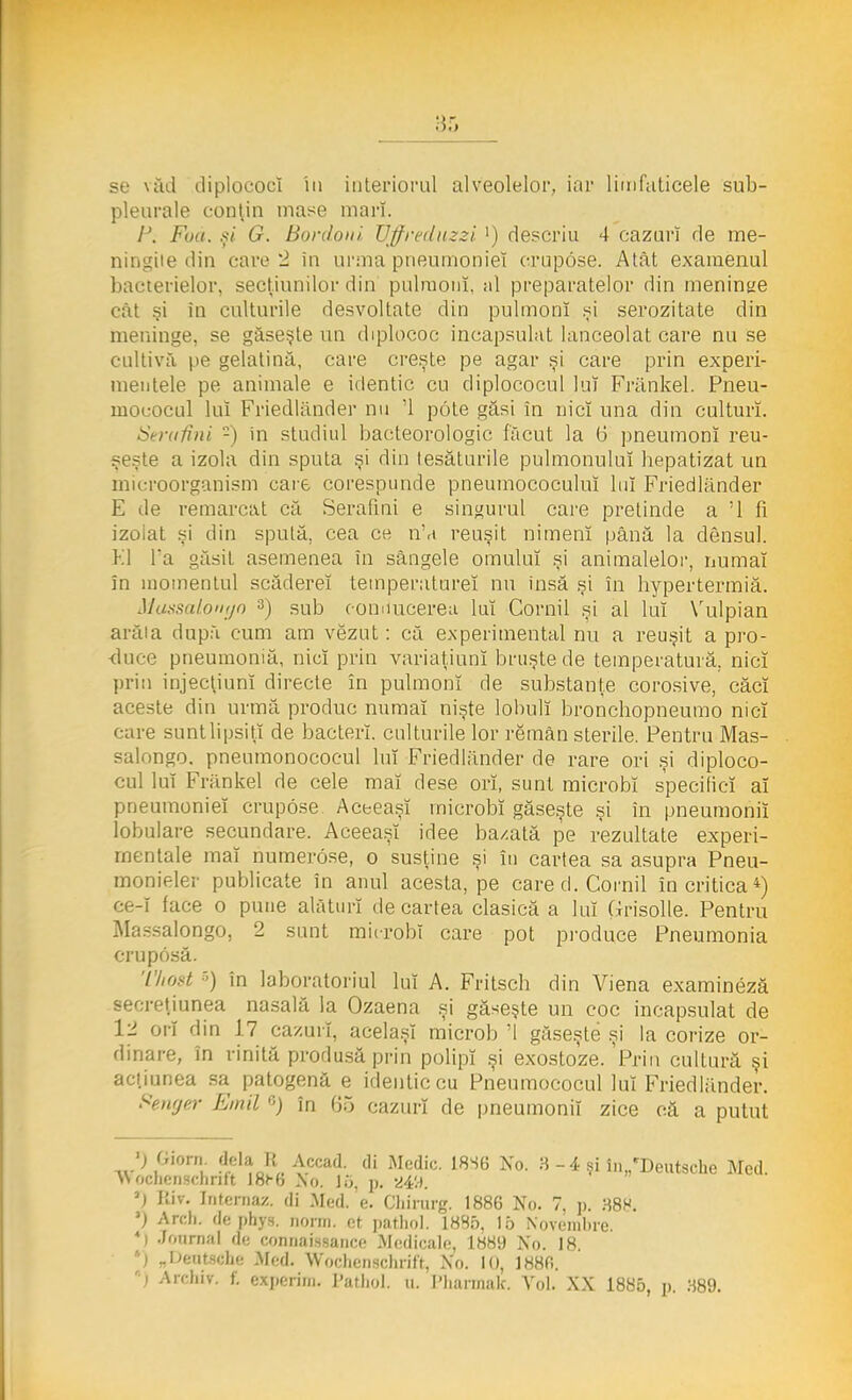 pleurale conţin mase mari. IJ. Fua. şi G. Bordoni, Vffreduzzi >) descriu 4 cazuri de me- ningite din care 2 in urma pneumoniei crupose. Atât examenul bacterielor, secţiunilor din pulmonî, al preparatelor din meninge cât şi în culturile desvoltate din pulmonî şi serozitate din meninge, se găseşte un diplococ încapsulat lanceolat care nu se cultiva pe gelatină, care creşte pe agar şi care prin experi- mentele pe animale e identic cu diplococul lui Frănkel. Pneu- ruococul luî Friedlander nu '1 pote găsi în nici una din culturi. N rafini -) in studiul bacteorologic făcut la 6 pneumonî reu- şeşte a izola din sputa şi din ţesăturile pulmonuluî hepatizat un microorganism care corespunde pneumococuluî luî Friedlander E de remarcat că Serafim e singurul care pretinde a '1 fi izolat şi din spută, cea ce n',i reuşit nimeni până la densul. Kl l'a găsit asemenea în sângele omului şi animalelor, numai în momentul scădereî temperaturei nu insă şi în liypertermiă. Mussaloriyo 3) sub eommcerea lui Cornii şi al luî Vulpian arăia după cum am vezut: că experimental nu a reuşit a pro- ■duce pneumoniă, nici prin variaţiunî bruşte de temperatură, nici prin injectiunî directe în pulmonî de substanţe corosive, căci aceste din urmă produc numai nişte lohulî bronchopneumo nici care suntlipsiţî de bacterî. culturile lor remân sterile. Pentru Mas- salongo. pneumonococul luî Friedlander de rare ori şi diploco- cul luî Frănkel de cele mai dese ori, sunt microbi specifici ai pneumoniei crupose Aceeaşi microbi găseşte şi în pneumonii lobulare secundare. Aceeaşi idee ba/.ată pe rezultate experi- mentale mai numerose, o susţine şi în cartea sa asupra Pneu- monieler publicate în anul acesta, pe care d. Cornii în critica4) ce-i face o pune alături de cartea clasică a luî Grisolle. Pentru Massalongo, 2 sunt microbi care pot produce Pneumonia cruposă. Tkost 6) în laboratoriul luî A. Fritscb din Viena examineză şi exostoze. Friu cultură şi acţiunea sa patogenă e identic cu Pneumococul luî Friedlander. Fenger Emil G) în 65 cazuri de pneumonii zice că a putut ') Giom dela U Accad. di Medic. 18S6 No. 8 -4 şi în„cDeutsche Med. >\ ochenschritt I8h6 Xo. 15, p. 249. ') Biv. Internaz. di Med.'e. Chirurg. 1886 No. 7, p. 388. 3) Areh. de phys. norin. et pathol. 1885, Io Novembre. 4i Journal de connaasance Medicale, 1889 No. 18. '•j _l>cut«;)ie .Med. Woclienscim'tt, Xo. 10, 188fi. »J Arcliiv. f. experim. Pathol. u. I'liannak. Arol. XX 1885, p 389.