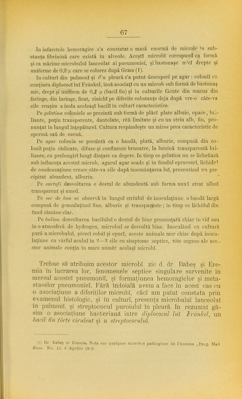 In infarctele hemoragice s'a constatat o masă enormă de microb !n sub- stanţa tibrinosă care există în alveole. AceştT microbi corespund ca formă şi ca mărime microbului lanceolat ai pneumoniei, şi bastonaşe iniei drepte şi uniforme de 0.2 ;i care se colorez după Gram (I). In culturi din pulmonl şi d'n pleură s'a putut descoperi pe agar : colonii ca conţinea diplococl Iul Frănkel, însă asociaţi cu un microb sub formă de bastonaş mic, drept şi uniform de 0,2 |i (bacii fin) şi în culturile făcute din mucus din faringe, din laringe, ficat, rinichi pe diferite substanţe deja după vre-o câte-va zile reuşim a izola aceleaşi bacill în culturi caracteristice. Pe gelatina coloniele se prezintă sub formă de plăci plate albuie, opace, bil- liante, puţin transparente, dantelate, rău limitate şi cu un striu alb, fin, pro- nunţat în lungul înţepăturel. Cultura respândeşte un miros prea caracteristic de spermă sau de ozenă. Pe agar colonia se presintă ca o bandă, plată, alburie, compusă din co- lonii puţin rădicate, difuze şi confluente brunatre, la lumină transparentă bri- liante, cu prelungiri lungi dinţate ca degete. In timp ce gelatina nu se lichefiază sul) influenţa acestui microb, agarul agar scade şi în fundul epruveteî, lichidr1 de condensaţiune cresce câte-va zile după însemânţarea Iul, prezentând un pre cipitat abundent, alburiu. Pe cartofi desvoltarea e destul de abundentă sub forma unui strat albul transparent şi umed. Pe ser de bou se observă în lungul striuluî de inoculaţiune, o bandă largă compusă de granulaţiunî fine, alburie şi transparente ; în timp ce lichidul din fund rămâne clar. Pe bulion desvoltarea barilului e destul de bine pronunţată chiar în vid sau în o atmosferă de hydrogen, microbul se desvoltă bine. Inoculând cu cultură pură a microbului, şorecî cobai şi epurl, aceste animale mor chiar dnpă inocu- laţiune cu vârful acului în 2—3 zile cu simptome septice, tote organe ale ace- stor animale conţin în mare numer acelaşi microbi. Trebue să atribuim acestor microbi, zic d. dr Babeş şi Ere- mia în lucrarea lor, fenomenele septice singulare survenite în mersul acestei pneumonii, şi formaţiunea bemoragielor şi meta- staselor pneumoniei. Fără îndoială avem a face în acest, cas cu o asociaţiune a diferiţilor microbi, căci am putut constata prin examenul histologic, şi în culturi, presenţa microbului lanceolat în pulmonl, şi streptococul puroiului în pleură. In rezumat gă- sim o asociaţiune bacteriană intre diplococul hă Frănkel, un bacii lin forte virulent şi a streptococului. [I] Dr. lîabeţ el Krernia. Note sur qnol<|U9i microbii) patliqgcniM <lc l'liommo „Proj. Med f:«in. X<>. 12, « Aprilie 18:9.