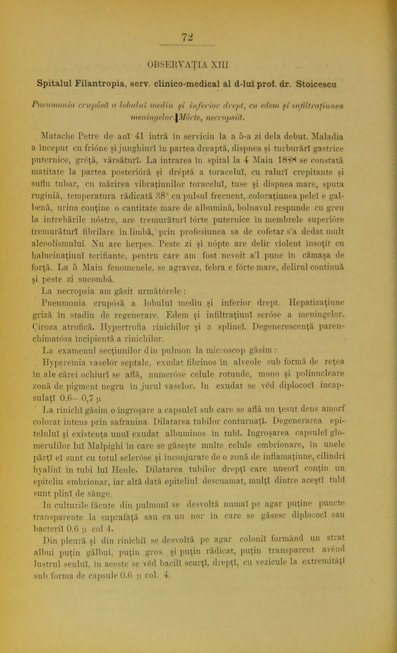 Ti OBSERVAŢIA XIII Spitalul Filantropia, serv. clinico-medical al d-lui prof. dr. Stoicesca Pneumonia Cl'lipâsă a lobului mediii .şi inferior drept, cu edem fi infiltrnţiuuea menin<ielor.\M6rte, necropsiă. Matache Petre de ani 41 intră în serviciu la a o-a zi dela debut. Maladia a început cu frione şi junghiuri in partea dreaptă, dispnea şi tul burări gastrice puternice, grcţă, vărsături. La intrarea în spital Ia 4 Maiu 183* se constată matitate la partea posterioră şi dreptă a toracelui, cu raluri crepitante şi suflu tubar, cu mărirea vibraţiunilor toracelui, tuse şi dispnea rnare, sputa ruginia, temperatura rădicată ?.8n cu pulsul frecuent, coloraţiunea pelel e gal- benă, urina conţine o cantitate mare de albumină, bolnavul respunde cu greu la întrebările nostre, are tremurăturl forte puternice în membrele superiore tremurăturl fibrilare în limbă, prin profesiunea sa de cofetar s'a dedat mult alcoolismului. Nu are herpes. Peste zi şi nopte are delir violent însoţit cu halucinaţiunl terifiante, pentru care am fost nevoit a'l pune în cămaşa de forţă. La 5 Maiu fenomenele, se agravez, febra e forte mare, delirul continuă şi peste zi sucombă. La necropsia am găsit următorele : Pneumonia cruposă a lobului mediu şi inferior drept. Hepatizaţiune griză în stadiu de regenerare. Edem şi infiltraţiunl serose a meningelor. Ciroza atrofică. Hypertrofia rinichilor şi a splinei. Degenerescenţă paivn- chimatosa incipientă a rinichilor. La examenul secţiunilor din pulmon la microscop găsim : Hyperemia vaselor septale, exudat hbrinos in alveole sub formă de reţea in ale cărei ochiuri se află, numerose celule rotunde, mono şi polinucleare zonă de pigment negru in jurul vaselor. In exudat se ved diplococl încap- sulaţi O.fi- 0,7 |i La rinichi găsim o îngroşare a capsulei sub care se află un ţesut dens amorf colorat intens prin safranina. Dilatarea tubilor conturnaţl. Degenerarea epi- teluluî şi existenţa unul exudat albuminos în tub!. Ingroşarea capsulei glo- merulilor Iul Malpighi in care se găseşte multe, celule embrionare, în unele părţi el sunt cu totul sclerose şi înconjurate de o zonă de innamaţiune, cilindri hyalinl fa tubi lui Henle. Dilatarea tubilor drepţi care uneori conţin un epiteliu embrionar, iar altă dată epiteliul descuamat, mulţi dintre aceşti tub* sunt plini de sânge. In culturile făcute din pulmonl se desvoltă numai pe agar puţine puncte transparente la suprafaţă sau ca un nor in care se găsesc diplococl sau bacterii 0.6 u col -1. Din pleură şi din rinichii se desvoltă pe agar colonii formând un strat albui puţin gălbui, puţin gros. şi puţin rădicat, puţin transparent avend lustrul seulul, în aceste se vSd bacill scurţi, drepţi, cu vezicule la extremităţi