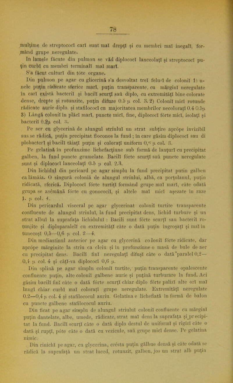 mulţime de streptococ! cari sunt mal drepţi şi cu membri mal inegali, for- mând grupe neregulate. In lamele făcute din pulmon se vid diplococl lanceolaţl şi streptococi pu- ţin curbi cu membri terminali mal mari. S'a făcut culturi din tote organe. Din pulmon pe agar cu glicerină s'a desvoltat trei felini de colonii li u- nele puţin rădicate sferice mari, puţin transparente, cu mărgini neregulate în cari există bacterii şi bacii! scurţi sau diplo, cu extremităţi bine colorate dense, drepte şi rotunzite, puţin difuze 0.5 u col. 8. 2) Colonii mici rotunde rădicate aurie diplo. şi stafilococl cu majoritatea membrilor necoloraţi 0.4 O.oji 3) Lângă colonii în plăci mari, puncte mici, fine, diplococl forte mici, isolaţl şi bacterii 0.2|i col. Pe ser cu glycerină de alungul striulul un strat subţire aprope invizibil sus se rădică, puţin precipitat floconos la fund ; în care găsim diplococl sau di plobacterl şi bacii! tăiaţi puţin şi coloraţi uniform Qj6 \i col. 3. Pe gelatină în profunzime lichefacţiune sub formă de lanţuri cu precipitat galben, la fund puncte grumelate. Bacii! forte scurţi sau puncte neregulate sunt şi diplococl lanceolaţl 0.5 u. col. 2.3. Din lichidul din pericard pe agar simplu la fund precipitat puţin galben ca lămâia. O singură coloniă de alungul striului, albă, ca porţolanul, puţin ridicată, sferică. Diplococl forte turtiţi formând grupe mal mari, câte odată grupa se asemănă forte cu gonococil, şi altele mal mici aşezate in raze J. u. col. 4. Din pericardul visceral pe agar glycerinat colonii turtite transparente confluente de alungul striulul, la fund precipitat dens, lichid turbure şi un strat albul la suprafaţa lichidului : Bacili sunt forte scurţi sau bacterii ro- tunjite şi diploparalelî cu extremităţi câte o dată puţin îngroşaţi şi mal in tunecoşî 0,5—0,6 \i col. 2—4. Din mediastinul anterior pe agar cu glycerină co Ionii forte ridicate, dar aprope mărginite la striu ca cleiu şi în profunziune o masă de bule de aer cu precipitat dens. Bacii! fini neregulaţi difuşl câte o dată paralel0,2— 0, t |i col. 4 şi câţl-va diplococl 0,6 u. Din splină pe agar simplu colonii turtite, puţin transparente opalescente confluente puţin, alte colonii galbene aurie şi puţină turburare la fund. Aci găsim bacii! fini câte o dată forte scurţi chiar diplo forte palizi alte ori mal lungi chiar curbi mal coloraţi grupe neregulate. Extremităţi neregulate 0.2—0.4 |j. col. 4 şi stafilococul auriu. Gelatina e lichefiată în formă de balon cu puncte galbene stafilococul auriu. Din ficat pe agar simplu de alungul striulul colonii confluente cu mărgini puţin dantelate, albe, umede, rădicate, strat mal dens la suprafaţa precipi- tat la fund. Bacili scurţi câte o dată diplo destul de uniformi şi rigizi câte o dată şi rupţi, pote câte o dată cu vezicule, sau grupe mici dense. Pe gelatina nimic. Din rinichi pe agar, cu glycerină, cresta puţin gălbue densă şi câte odată Be rădică la suprafaţă un strat luced, rotunzit, galben, jos un strat alb puţin