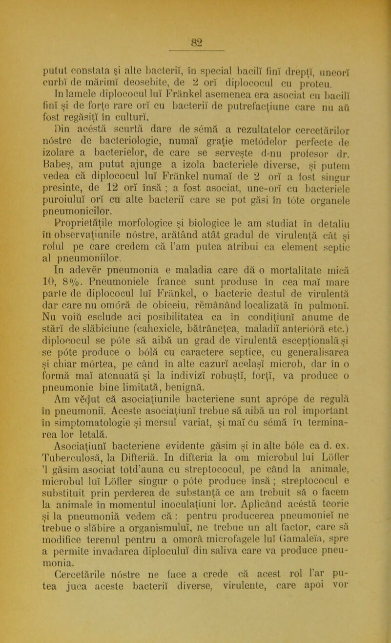 putut constata şi alte bacterii, în special baeilî fini drepţi, uneori curbi de mărimi deosebite, de 2 orî diplococul cu proleu. In lamele diplococul lut Frănkel asemenea era asociat cu bacill tini si de forţe rare ori cu bacterii de putrefaoţiune care nu au fost regăsiţi în culturi, Din acestă scurtă dare de semă a rezultatelor cercetărilor n6stre de bacteriologic, numaî graţie metodelor perfecte de izolare a bacterielor, de care se serveşte d-nu profesor dr. Babeş, am putut ajunge a izola bacteriele diverse, şi putem vedea că diplococul lui Frănkel numaî de 2 orî a (ost singur presinle, de 12 orî însă ; a fost asociat, une-orî cu bacteriele puroiului orî cu alte bacterii care se pot găsi în tote organele pneumonicilor. Proprietăţile morfologice şi biologice le am studiat în detaliu în observaţi unde nostre, arătând atât gradul de virulenţă cât şi rolul pe care credem că Tam putea atribui ca element septic al pneumoniilor. In adever pneumonia e maladia care dă o mortalitate mică 1'», 8%. Pneumoniele france sunt produse în cea maî mare parte de diplococul lui Frănkel, o bacterie destul de virulentă dar care nu om oră de obiceiu, rămânând localizată în pulmonî. Nu voiu esclude aci posibilitatea ca în condiţiunî anume de stări de slăbiciune (cabexiele, bătrâneţea, maladii anlerioră etc.) diplococul se pote să aibă un grad de virulentă escepţionalăşi se p6te produce o bolă cu caractere septice, cu generalisarea şi cbiar mortea, pe când în alte cazurî acelaşi microb, dar în o formă maî atenuată şi la indivizi robuştî, forţî, va produce o pneumonie bine limitată, benignă. Am vedut că asociaţiunile bacteriene sunt aprope de regulă în pneumonii Aceste asociaţiunî trebue să aibă uu rol important în simptomatologie şi mersul variat, şi maî cu semă în termina- rea lor letală. Asociaţiunî bacteriene evidente găsim şi în alte bole ca d. ex. Tuberculosă, la Difteriă. In difteria la om microbul lui Lofler '1 găsim asociat totd'auna cu streptococul, pe când la animale, microbul luî Lofler singur o pote produce însă; streptococul e substituit prin perderea de substanţă ce am trebuit să o facem la animale în momentul inoculaţiuni lor. Aplicând acestă teorie şi la pneumoniă vedem că: pentru producerea pneumoniei ne trebue o slăbire a organismului, ne trebue un alt factor, care să modifice terenul pentru a omorâ microfagcle Iul Gamaleia, spre a permite invadarea diploculuî din saliva care va produce pneu- monia. Cercetările nostre ne face a crede că acest rol Tar pu- tea juca aceste bacterii diverse, virulente, care apoi vor