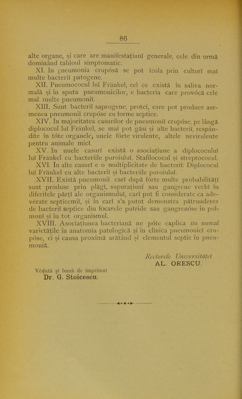 alte organe, şi care are manifestaţiuni generale, cele din urmă dominând tabloul simptomatic. XI. In pneumonia cruposa se pot \zo\a prin culturi mal multe bacterii patogene. XII. Pneumococul lui Frankel, cel ce există în saliva nor- mală şi în sputa pneumonicilor, e bacteria care provocă cele mai multe pneumonii. XIII. Sunt bacterii saprogene, proteî, care pot produce ase- menea pneumonii crupose cu forme septice. XIV. In majoritatea caşurilor de pneumonii crup6se. pe lângă diplococul lui Frânkel, se mai pot găsi şi alte bacterii, respân- dite în t6te organele, unele f6rte virulente, altele nevirulente pentru animale mici. XV. In unele caşuri există o asociaţiune a diplococului lui Frankel cu bacteriile puroiului. Stafilococul şi streptococul. XVI. In alte caşuri e o multiplicitate de bacterii: Diplococul lui Frankel cu alte bacterii şi bacteriile puroiului. XVII. Există pneumonii cari după f6rte multe probabilităţi sunt produse prin plăgi, supuraiiuni sau gangrene vechi în diferitele părţi ale organismului, cari pot fi considerate ca ade- verate septicemii, şi în cari s'a putut demonstra pătrundere? de bacterii septice din focarele putride sau gangrenose în pul- monî şi în tot organismul. XVIII. Asociaţiunea bacteriană ne p6te explica nu numai varietăţile în anatomia patologică şi în clinica pneumoniei cru- pose, ci şi causa proximă arătând şi elementul septic în pneu- moniă. Reciorele Unn <ersităţei AL. ORESCU. Vcclută şi bună de imprimai Dr. G. Stoicescu.