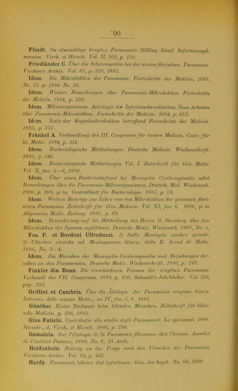 Flindt. On ahnindelege hrupBi e Pneumonie. Stilling blând Infectionssyd- mnuene. Vireh. et llirsch. Voi. II, 102, p. 150. Friedlănder C. Uber die Schizomyceten beider acutenflbrinOaen Pneumonie. Virchowa Archiv. Voi. 87, p. 319, 1882. Idem. Die Mikrokokken der Pneumonie. Fort.se/iritte der Medicin. 1883. No. 22 şi 1884 No. 10. Idem. Weitere Bemerkungen iiber Pneumonte-MUcrokokleen. Fortschritte der Medicin 1884, p. 333. Idem. Mikroorganismen. Aetiologie der Infeclionskrankheiten. Neue Arbeiten Uber Pneumonie-Mikrokokken. Fortschritte der Medicin. 1884, p. 652. Idem. Notiz der Kapselmikrokokken betreffend Fortschritte der Medicin. 1885, p. 757. Frânkel A. Verhandlung des III. Congresses fur innere Medicin. Centr. fio- lei. Medic. 1884, p. 514. Idem. Bacteriologische Mittheilungen. Deutsche Medicin. Wochenschrift. 1885, p. 546. Idem. Bacteriologische Mittheilungen Voi. I. Zeitschnft fiii- klin. Medic. Voi. N,fas. 5 — 6, 1886. Idem. Uber einenBacterienbefund bei Meningitis Cerebrospinalis nebst Bemerkungen iiber die Pneumouie-Mikroorganismen. Deutsch. Med. Wochensch. 1886,]?. 209, şi în, Cent ralbhttt'fii r Bacteriologic 1887, p. 79. Idem. Weitere Beitrăge zur Lchre con den Mikrokokken der genuinen fibri- no'sen Pneumonie. Zeitschrifl fiir klin. Medicin. Voi. XI, fus. 6, 1886, şi tn Allgemeine Medic. Zeitnng. 1887, p. 69. Idem. Ertriederung a uf die Mittfieilutig des Ilerm G. Stemberg iiber den Mikrokokkus des Spututn sept ikii mie. Deutsche Medic. Wocliensch. 1887, No. ■'>. Foa P. et Bordoni Uffreduzzi. 1) Sul/a Meningite cerebro spinale. 2) Ulteriorv ricerche sul Mcninyococco. Gioru. della R. Arcad di Midie. 1886, No. 3—4. Idem. Die Microbetl der Meningitis Cerebrospinalis und Beziehungen der- selben zu den Pnruiuonien. Deutsche Medic. Wochenschrift. 1KS6, p. 219. Finkler din Bonn. Die verschieăenen Forme» der crupdsen Pneumonie. Verhandl. des VII. Congresses. 1888, p. 420. Schmidfs Jahrbiicher. Voi. 219, pag. 253. Griffini et Cambria. Uber die Atiologie der Pneumonia crnposa. Gionu Internaz. delle scienze Medic, an lV,fas. 5, 6. 1882. Giinther. Frsfcr Nachweis bcim lebenden Mvnschr.it. Zeitschrifl fiir kliui- sche Medicin. p. 296, 1S83. Gius Fatichi. Contribuţia allo studio degli Pneumoeoci. Lo spa iment. 1886. Sv/embr., d. Virch. et Hirsch. 1886, p. 290. Gamaleîa. Sur VeHiologie de la Pneumonie fibitneuse cheu Vhomme. Annalcs de Vinstitut Pastcur, 188S. No. 8, 23 Aout. Heidenhein. Beitrag zu der Frage nach den Ursarii, n der Pneumonie Virchotcs Archiv. Voi. 70, p. 411. Hardy. Pneumonie lobairv etat infectieuse. Gaz. des hojiit. No. 50, 1S86'