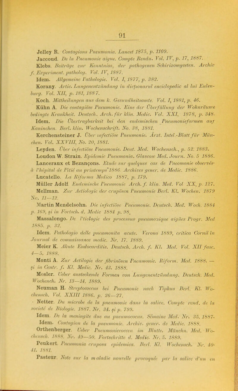 Jelley R. Contagions Pneumonia. Lancet 1875, p. 1109. Jaccoud. De la Pneumonie aigite. Compte Rendu. Voi. IV, p. 17, 1887. Klebs. Beitra'ge zur Kenntniss, der pathogenen Schirizomgceten. Archiv f. Experiment, patholog. Voi. IV, 1887. Idem. Allgenieine Patholog ie. Voi. 1,1877, p. 382. Korany. Arlic. Lungenentziinduug in dicţionarul enciclopedic al lui Eulen- burg. Voi. XII, p. 181, 1887. Koch. Mittheilungen aus dem k. Gesundheitsamte. Voi. 1,1881, p. 46. Kiihn A. Diecontagiose Pneumonie. Eine der UberfUllung der Wohnrăume bedingte Krankheit. Deutsclt. Arch. fiir klin. Medic. Voi. XXI, 1878, p. 348- Idem. Die Ubertragbarkeit bei den endemischen Pneumonieformen auj Kaninchen. Beri. klin. Wochenschrift. No. 38, 1881. Kerchensteiner J. Uber infectiose Pneumonie. Arzt. Intel.-Blati■fiir Mii li- chen. Voi. XXVIII, No. 20,1881. Leyden. Uber infectiose Pneumonie. Dent. Med. Wochensch., p. 52. 1883. Loudon W. Străin. Epidemic Pneumonia. Glascow Med. Journ. No. 5 1886. Lanceraux et Bezancons. Etude sur quelques cas de Pneomonie observes- ă l'hopitul de Pitie au priiitemps'1886. Archives gener. de Medic. 1886. Lucatello. La Riforma Medico 1887, p. 179. Mtiller Adolf. Endeinische Pneumonie Arch. f. klin. Med. Voi XX, p. 127. Mellman. Zur Aetiologie der cruposen Pneumonie Beri. Kl. Wbchen. 1879 Ne. 11—12. Martin Mendelsohn. Die infectiose Pneumonie. Dcutsch. Med. Woch. 1884 p. 169, şi in Eortsch. d. Medic 1884 p. 98. Massalongo. De l'tiologie des processus pneumonique aigiies Progr. Med 1885. p>. 32. Idem. Patlwlogio delle pneumonita acute. Verono 1889, critica Cornii in Journal de comnuissance medic. Nr. 17. 1889. Meicr K. Akule Endocarditis. Dcutsch. Arch. f. Kl. Med. Voi. XII fuse. 4—5. 1888. Monti A. Zur Actilogie der fibrinosen Pneumonie. Riform. Med. 1888. — fi in Ceutr. f. Kl. Medic. Nr. 43. 1888. Moşier. Ueber ansteckende Eormen con Lungencutzunduug. Dcutsch. Med. Wochench. Nr. 13—14. 1889. Neuman H. Streptococcus bei Pneumonie nach Tiphus Beri. 1Q. Wo- chensch. Voi. XXIII 1886. p. 26—27. Netter. Du microbe de la pneumonie dans la salice. Compte rend. de la nocide de Biologie. 1887. Nr. 34. fi p. 799. Idem. De la meningite due au pneumococus. Semaine Med. Nr. 35.1887. Idem. Contagion de la pneumonie. Archic. gener. de Medic. 1888. Orthenberger. Ueber Pneumoniccoccen im Blutte. Miinchn. Med. Wo- chensch. 1888. Nr. 40—50. Fortschritte. d. Medic Nr. 5. 1889. Peukert. Pneumonia crwpoaa epidemica. Uni. Kl. Wochensch. Nr. io- li. 1881 Pasteur. Note sur la maladie nourellc provoqiie'i pur la salin d'un en