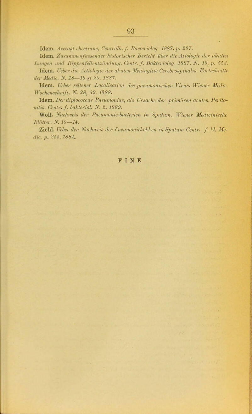 Idem. Aceeaşi chestiune, Cmtralb.f. Baderiolog 18S7.p. 297. Idem. Zusammenfttssender historischer BericM tibet AU Miologie der ahuteti Lungen und RippenfeUetitzăndung. Centr. f. Băkteriolog- 1887. N. 19, p. 553. Idem. Ueber die AetioJoyie der akuten Meningitis Cerebrospinalis. Wortscliritte der Medic. X. 18—19 fi 20. 1887. Idem. Ueber seltener Localisation des pneumonisclien Virus. Wiener Medic. Woehenschrift. N, 28, 32. 1888. Idem. Der diplococcus Pneumoniile, nls Ursache der primiiren acuten Perito- nitis. Centr. f. băkteriol. N. 2. 1889. Wolf. Nachioeis der Pneumonie-bacterien in Spntum. Wiener Medicinischc Blâtter. X. 10—14. Ziehl. Ueber den Nachioeis des Pneumoniekokken in Spntum Centr. f. li. Me- dic, p. 255.1884. FINE