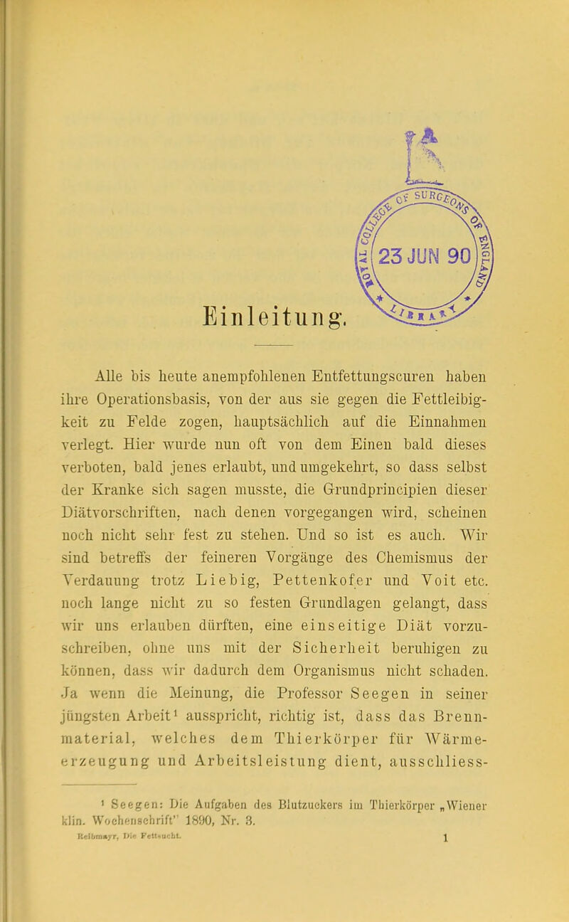 Einleitung, Alle bis heute anempfohlenen Entfettungscuren haben ihre Operationsbasis, von der aus sie gegen die Fettleibig- keit zu Felde zogen, hauptsächlich auf die Einnahmen verlegt. Hier wurde nun oft von dem Einen bald dieses verboten, bald jenes erlaubt, und umgekehrt, so dass selbst der Kranke sich sagen musste, die Grundprincipien dieser Diätvorschriften, nach denen vorgegangen wird, scheinen noch nicht sehr fest zu stehen. Und so ist es auch. Wir sind betreffs der feineren Vorgänge des Chemismus der Verdauung trotz Lieb ig, Pettenkofer und Voit etc. noch lange nicht zu so festen Grundlagen gelangt, dass wir uns erlauben dürften, eine einseitige Diät vorzu- schreiben, ohne uns mit der Sicherheit beruhigen zu können, dass wir dadurch dem Organismus nicht schaden. Ja wenn die Meinung, die Professor Seegen in seiner jüngsten Arbeit1 ausspricht, richtig ist, dass das Brenn- material, welches dem Thierkörper für Wärme- erzeugung und Arbeitsleistung dient, ausschliess- 1 Seegen: Die Aufgaben des Blutzuckers im Tliierkörper „Wiener klin. Wochenschrift 1890, Nr. 3. P.eilimayr, Db Fettmcht. J