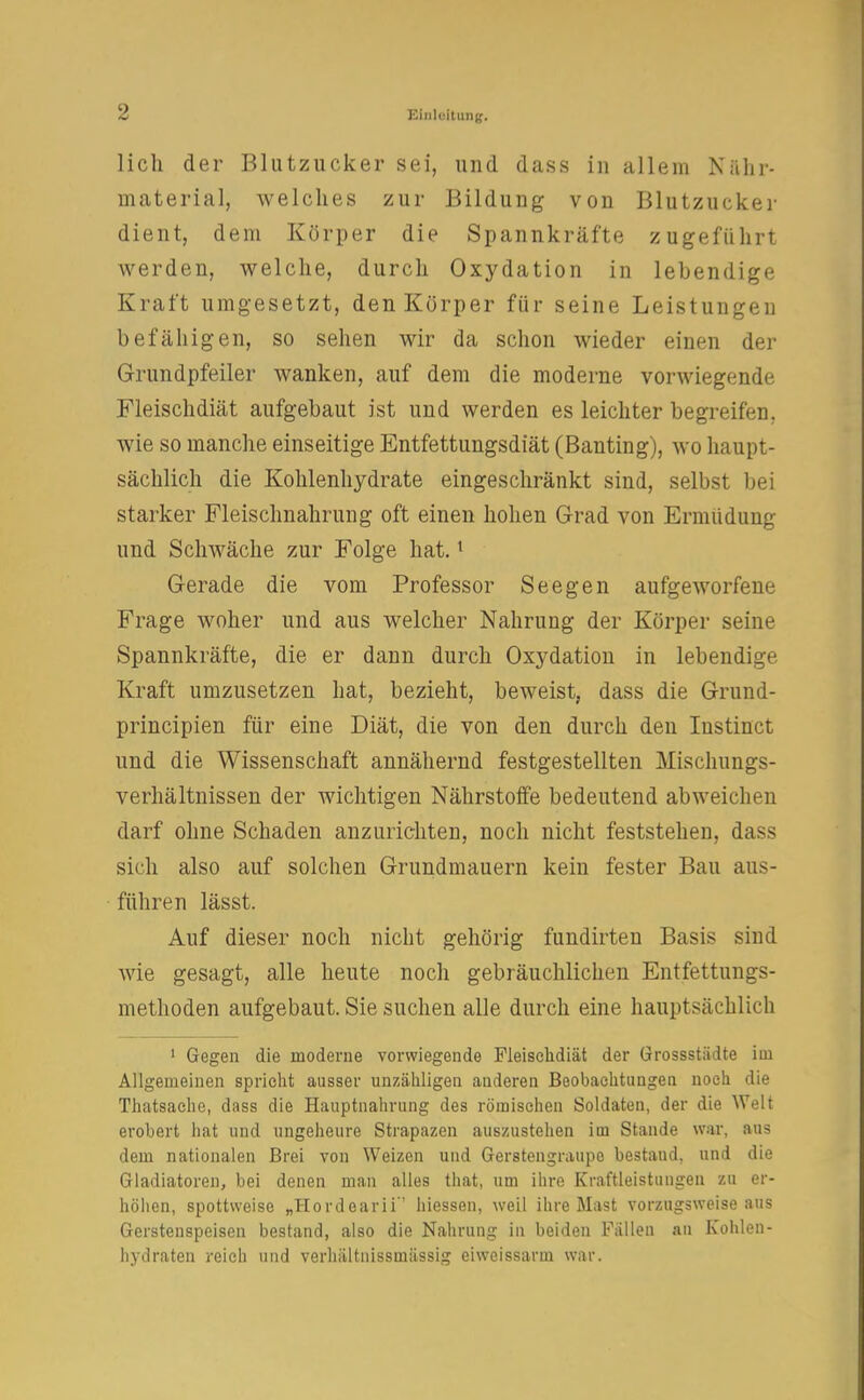 lieh der Blutzucker sei, und dass in allein Nähr- material; welches zur Bildung von Blutzucker dient, dem Körper die Spannkräfte zugeführt werden, welche, durch Oxydation in lebendige Kraft umgesetzt, den Körper für seine Leistungen befähigen, so sehen wir da schon wieder einen der Grundpfeiler wanken, auf dem die moderne vorwiegende Fleischdiät aufgebaut ist und werden es leichter begreifen, wie so manche einseitige Entfettungsdiät (Banting), wo haupt- sächlich die Kohlenhydrate eingeschränkt sind, selbst bei starker Fleischnahrung oft einen hohen Grad von Ermüdung und Schwäche zur Folge hat.1 Gerade die vom Professor Seegen aufgeworfene Frage woher und aus welcher Nahrung der Körper seine Spannkräfte, die er dann durch Oxydation in lebendige Kraft umzusetzen hat, bezieht, beweist, dass die Grund- prineipien für eine Diät, die von den durch den Iustinct und die Wissenschaft annähernd festgestellten Mischungs- verhältnissen der wichtigen Nährstoffe bedeutend abweichen darf ohne Schaden anzurichten, noch nicht feststehen, dass sich also auf solchen Grundmauern kein fester Bau aus- führen lässt. Auf dieser noch nicht gehörig fundirten Basis sind wie gesagt, alle heute noch gebräuchlichen Entfettungs- methoden aufgebaut. Sie suchen alle durch eine hauptsächlich 1 Gegen die moderne vorwiegende Fleischdiät der Grossstädte im Allgemeinen spricht ausser unzähligen anderen Beobachtungen noch die Thatsache, dass die Hauptnahrung des römischen Soldaten, der die Welt erobert hat und ungeheure Strapazen auszustehen im Stande war, aus dem nationalen Brei von Weizen und Gerstengraupe bestand, und die Gladiatoren, bei denen man alles that, um ihre Kraftleistungen zu er- höhen, spottweise „Hordearii'' hiessen, weil ihre Mast vorzugsweise aus Gerstenspeisen bestand, also die Nahrung in beiden Fällen an Kohlen- hydraten reich und verhältnissmässig eiweissarm war.