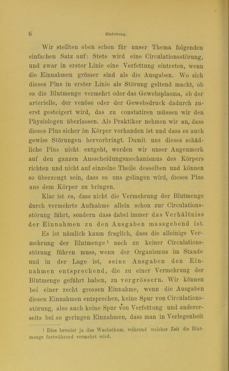 Wir stellten oben schon für unser Thema folgenden einfachen Satz auf: Stets wird eine Circulationsstörung, und zwar in erster Linie eine Verfettung eintreten, wenn die Einnahmen grösser sind als die Ausgaben. Wo sich dieses Plus in erster Linie als Störung geltend macht, ob es die Blutmenge vermehrt oder das Gewebsplasma, ob der arterielle, der venöse oder der Gewebsdruck dadurch zu- erst gesteigert wird, das zu constatiren müssen wir den Physiologen überlassen. Als Praktiker nehmen wir an, dass dieses Plus sicher im Körper vorhanden ist und dass es auch gewiss Störungen hervorbringt. Damit uns dieses schäd- liche Plus nicht entgeht, werden wir unser Augenmerk auf den ganzen Ausscheidungsmechanismus des Körpers richten und nicht auf einzelne Theile desselben und können so überzeugt sein, dass es uns gelingen wird, dieses Plus aus dem Körper zu bringen. Klar ist es, dass nicht die Vermehrung der Blutmenge durch vermehrte Aufnahme allein schon zur Circulations- störung führt, sondern dass dabei immer das Verhältniss der Einnahmen zu den Ausgaben massgebend ist. Es ist nämlich kaum fraglich, dass die alleinige Ver- mehrung der Blutmenge1 noch zu keiner Circulations- störung führen muss, wenn der Organismus im Stande und in der Lage ist, seine Ausgaben den Ein- nahmen entsprechend, die zu einer Vermehrung der Blutmenge geführt haben, zu vergrössern. Wir können bei einer recht grossen Einnahme, wenn die Ausgaben diesen Einnahmen entsprechen, keine Spur von Circulations- störung, also auch keine Spur von Verfettung und anderer- seits bei so geringen Einnahmen, dass man in Verlegenheit 1 Dies beweist ja das Waclisthuui. während welcher Zeit die Blut- uienge fortwährend vermehrt wird.