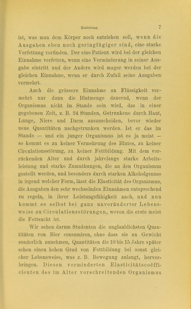 ist, was man dem Körper noch entziehen soll, wenn die Ausgaben eben noch geringfügiger sind, eine starke Verfettung vorfinden. Der eine Patient wird bei der gleichen Einnahme verfetten, wenn eine Verminderung in seiner Aus- gabe eintritt und der Andere wird mager werden bei der gleichen Einnahme, wenn er durch Zufall seine Ausgaben- vermehrt. Auch die grössere Einnahme an Flüssigkeit ver- mehrt nur dann die Blutmenge dauernd, wenn der Organismus nicht im Stande sein wird, das in einer gegebenen Zeit, z. B. 24 Stunden, Getrunkene durch Haut, Lunge, Niere und Darm auszuscheiden, bevor wieder neue Quantitäten nachgetrunken werden. Ist er das im Stande — und ein junger Organismus ist es ja meist — so kommt es zu keiner Vermehrung des Blutes, zu keiner Circulationsstörung, zu keiner Fettbildung. Mit dem vor- rückenden Alter und durch jahrelange starke Arbeits- leistung und starke Zumuthungen, die an den Organismus gestellt werden, und besonders durch starken Alkoholgenuss in irgend Avelcher Form, lässt die Elasticität des Organismus, die Ausgaben den sehr wechselnden Einnahmen entsprechend zu regeln, in ihrer Leistungsfähigkeit nach, und nun kommt es selbst bei ganz unveränderter Lebens- weise zu Circulationsstörungen, wovon die erste meist die Fettsucht ist. Wir sehen darum Studenten die unglaublichsten Quan- titäten von Bier consumiren, ohne dass sie an Gewicht sonderlich zunehmen, Quantitäten die 10 bis 15 Jahre später schon einen hohen Grad von Fettbildung bei sonst glei- cher Lebensweise, was z. B. Bewegung anlangt, hervor- bringen. Diesen verminderten Elasticitätscoeffi- cienten des im Alter vorschreitenden Organismus