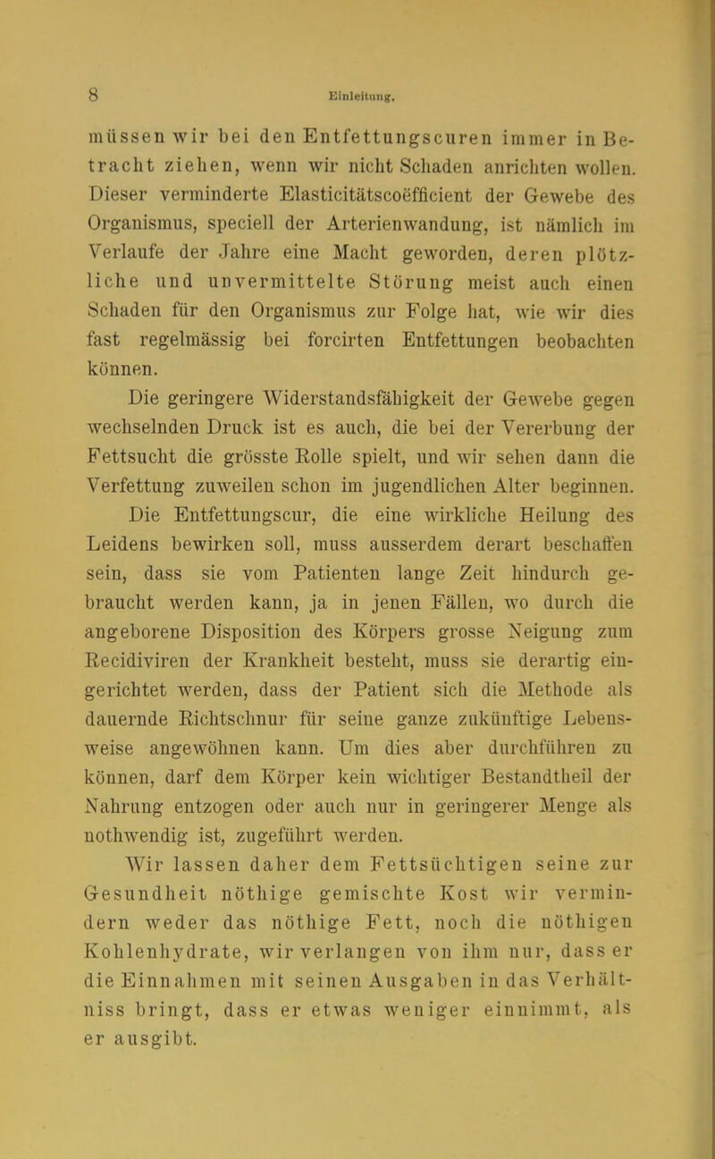 müssen wir bei den Entfettungscuren immer in Be- tracht ziehen, wenn wir nicht Schaden anrichten wollen. Dieser verminderte Elasticitätscoefficient der Gewebe des Organismus, speciell der Arterienwandung, ist nämlich im Verlaufe der Jahre eine Macht geworden, deren plötz- liche und unvermittelte Störung meist auch einen Schaden für den Organismus zur Folge hat, wie wir dies fast regelmässig bei forcirten Entfettungen beobachten können. Die geringere Widerstandsfähigkeit der Gewebe gegen wechselnden Druck ist es auch, die bei der Vererbung der Fettsucht die grösste Rolle spielt, und wir sehen dann die Verfettung zuweilen schon im jugendlichen Alter beginnen. Die Entfettungscur, die eine wirkliche Heilung des Leidens bewirken soll, muss ausserdem derart beschaffen sein, dass sie vom Patienten lange Zeit hindurch ge- braucht werden kann, ja in jenen Fällen, wo durch die angeborene Disposition des Körpers grosse Neigung zum Recidiviren der Krankheit besteht, muss sie derartig ein- gerichtet werden, dass der Patient sich die Methode als dauernde Richtschnur für seine ganze zukünftige Lebens- weise angewöhnen kann. Um dies aber durchführen zu können, darf dem Körper kein wichtiger Bestandteil der Nahrung entzogen oder auch nur in geringerer Menge als nothwendig ist, zugeführt werden. Wir lassen daher dem Fettsüchtigen seine zur Gesundheit nöthige gemischte Kost wir vermin- dern weder das nöthige Fett, noch die nöthigen Kohlenhydrate, wir verlangen von ihm nur, dass er die Einnahmen mit seinen Ausgaben in das Verhält- niss bringt, dass er etwas weniger einnimmt, als er ausgibt.