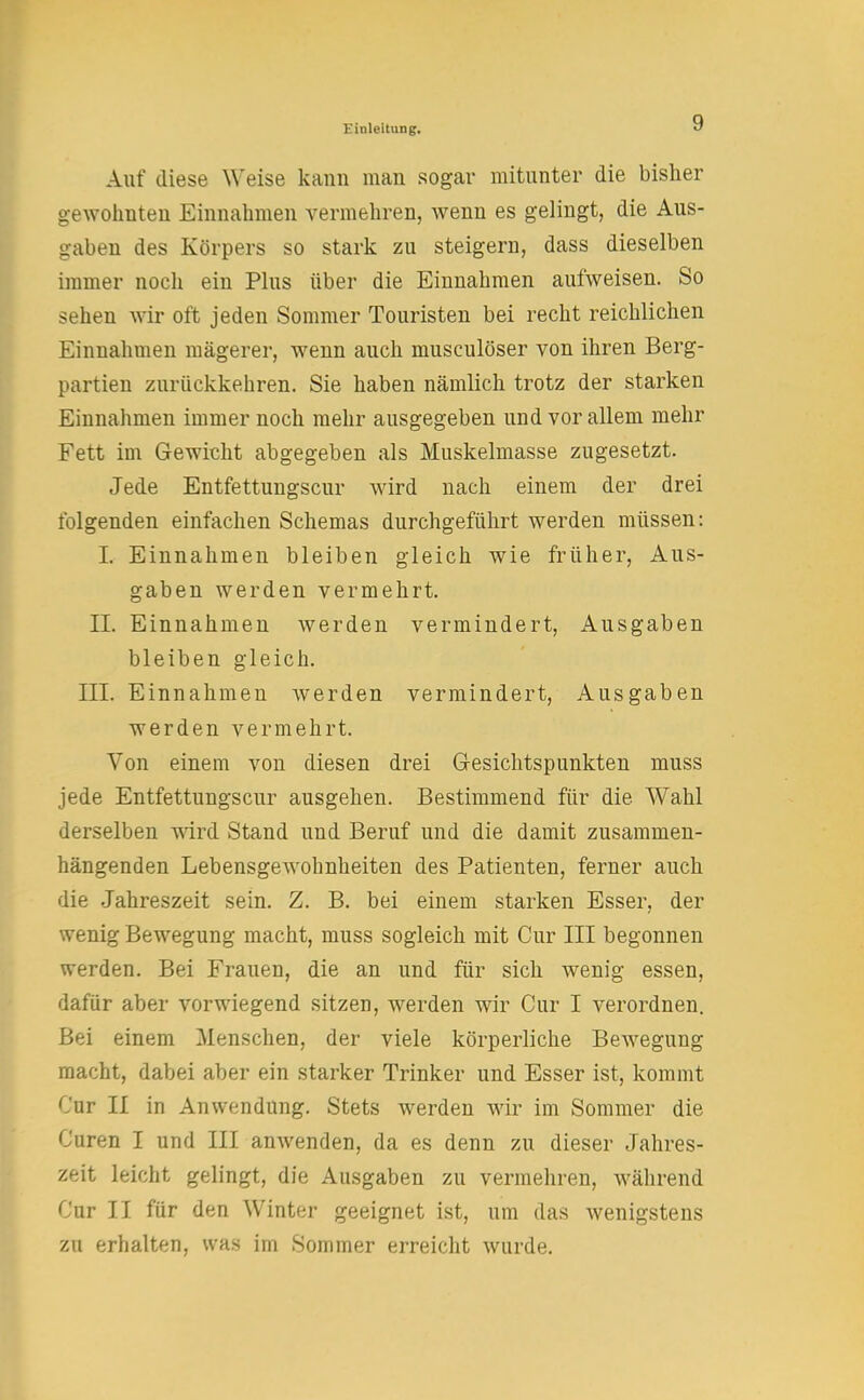 Auf diese Weise kann man sogar mitunter die bisher gewohnten Einnahmen vermehren, wenn es gelingt, die Aus- gaben des Körpers so stark zu steigern, dass dieselben immer noch ein Plus über die Einnahmen aufweisen. So sehen wir oft jeden Sommer Touristen bei recht reichlichen Einnahmen mägerer, wenn auch musculöser von ihren Berg- partien zurückkehren. Sie haben nämlich trotz der starken Einnahmen immer noch mehr ausgegeben und vor allem mehr Fett im Gewicht abgegeben als Muskelmasse zugesetzt. Jede Entfettungscur wird nach einem der drei folgenden einfachen Schemas durchgeführt werden müssen: L Einnahmen bleiben gleich wie früher, Aus- gaben werden vermehrt. II. Einnahmen werden vermindert, Ausgaben bleiben gleich. III. Einnahmen werden vermindert, Ausgaben werden vermehrt. Von einem von diesen drei Gesichtspunkten muss jede Entfettungscur ausgehen. Bestimmend für die Wahl derselben wird Stand und Beruf und die damit zusammen- hängenden Lebensgewohnheiten des Patienten, ferner auch die Jahreszeit sein. Z. B. bei einem starken Esser, der wenig Bewegung macht, muss sogleich mit Cur III begonnen werden. Bei Frauen, die an und für sich wenig essen, dafür aber vorwiegend sitzen, werden wir Cur I verordnen. Bei einem Menschen, der viele körperliche Bewegung macht, dabei aber ein starker Trinker und Esser ist, kommt Cur II in Anwendung. Stets werden wir im Sommer die Curen I und III amvenden, da es denn zu dieser Jahres- zeit leicht gelingt, die Ausgaben zu vermehren, während Cur II für den Winter geeignet ist, um das Avenigstens zn erhalten, was im Sommer erreicht wurde.