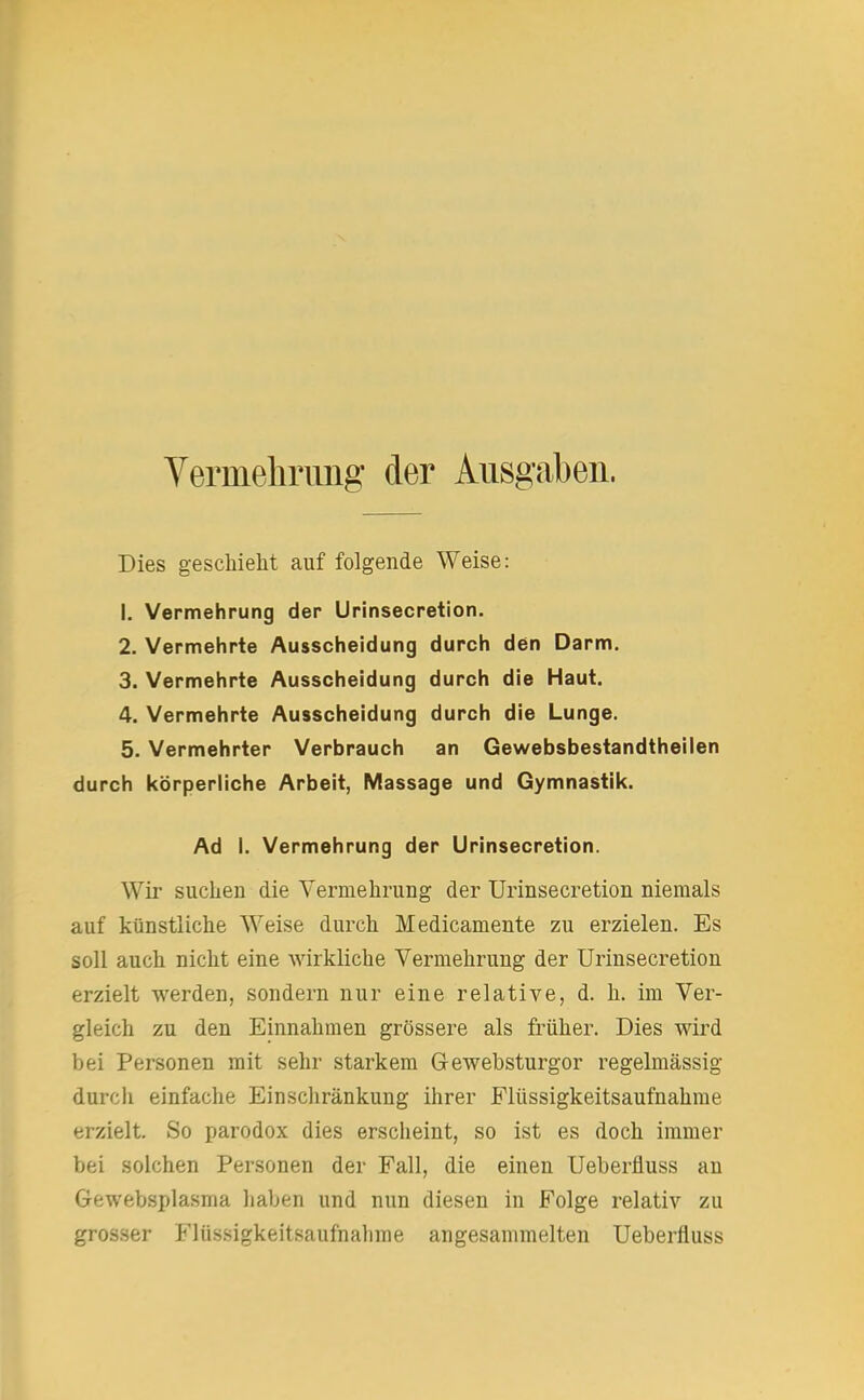 Vermehrung der Ausgaben. Dies geschieht auf folgende Weise: 1. Vermehrung der Urinsecretion. 2. Vermehrte Ausscheidung durch den Darm. 3. Vermehrte Ausscheidung durch die Haut. 4. Vermehrte Ausscheidung durch die Lunge. 5. Vermehrter Verbrauch an Gewebsbestandtheilen durch körperliche Arbeit, Massage und Gymnastik. Ad 1. Vermehrung der Urinsecretion. Wir suchen die Vermehrung der Urinsecretion niemals auf künstliche Weise durch Medicamente zu erzielen. Es soll auch nicht eine wirkliche Vermehrung der Urinsecretion erzielt werden, sondern nur eine relative, d. h. im Ver- gleich zu den Einnahmen grössere als früher. Dies wird bei Personen mit sehr starkem G-ewebsturgor regelmässig durch einfache Einschränkung ihrer Flüssigkeitsaufnahme erzielt. So parodox dies erscheint, so ist es doch immer bei solchen Personen der Fall, die einen Ueberfluss an Gewebsplasma haben und nun diesen in Folge relativ zu grosser Flüssigkeitsaufnalime angesammelten Ueberfluss