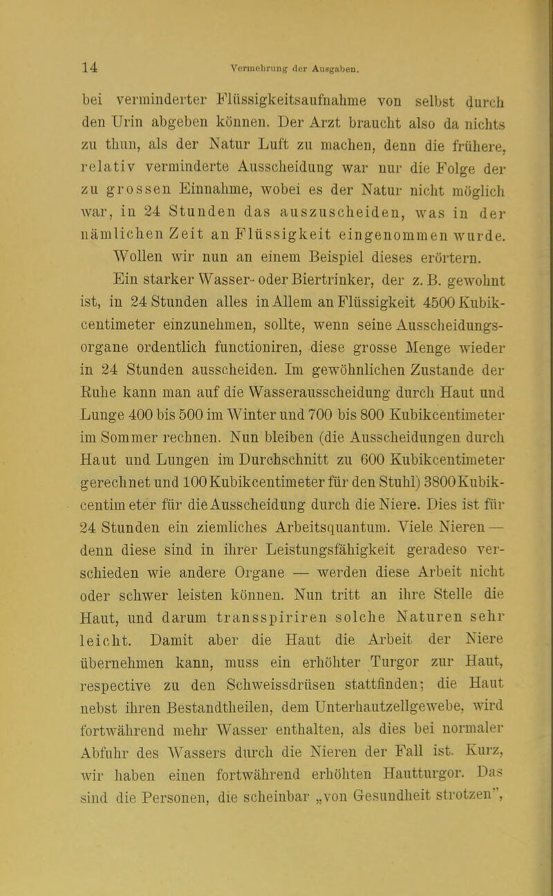 bei verminderter Flüssigkeitsaufnahme von selbst durch den Urin abgeben können. Der Arzt braucht also da nichts zu thun, als der Natur Luft zu machen, denn die frühere, relativ verminderte Ausscheidung war nur die Folge der zu grossen Einnahme, wobei es der Natur nicht möglich war, iu 24 Stunden das auszuscheiden, was in der nämlichen Zeit an Flüssigkeit eingenommen wurde. Wollen wir nun an einem Beispiel dieses erörtern. Ein starker Wasser- oder Biertrinker, der z. B. gewohnt ist, in 24 Stunden alles in Allem an Flüssigkeit 4500 Kubik- centimeter einzunehmen, sollte, wenn seine Ausscheidungs- organe ordentlich funetioniren, diese grosse Menge wieder in 24 Stunden ausscheiden. Im gewöhnlichen Zustande der Ruhe kann man auf die Wasserausscheidung durch Haut und Lunge. 400 bis 500 im Winter und 700 bis 800 Kubikcentimeter im Sommer rechnen. Nun bleiben (die Ausscheidungen durch Haut und Lungen im Durchschnitt zu 600 Kubikcentimeter gerechnet und 100 Kubikcentimeter für den Stuhl) 3800Kubik- centimeter für die Ausscheidung durch die Niere. Dies ist für 24 Stunden ein ziemliches Arbeitsquantum. Viele Nieren — denn diese sind in ihrer Leistungsfähigkeit geradeso ver- schieden wie andere Organe — werden diese Arbeit nicht oder schwer leisten können. Nun tritt an ihre Stelle die Haut, und darum transspiriren solche Naturen sehr leicht. Damit aber die Haut die Arbeit der Niere übernehmen kann, muss ein erhöhter Turgor zur Haut, respective zu den Schweissdrüsen stattfinden; die Haut nebst ihren Bestandteilen, dem Unterhautzellgewebe. wird fortwährend mehr Wasser enthalten, als dies bei normaler Abfuhr des Wassers durch die Nieren der Fall ist. Kurz, wir haben einen fortwährend erhöhten Hautturgor. Das sind die Personen, die scheinbar „von Gesundheit strotzen*,