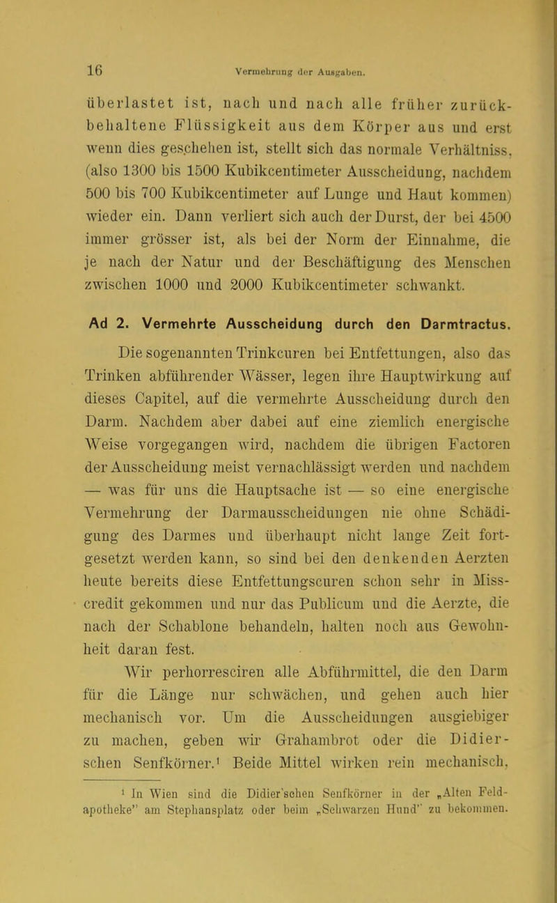 überlastet ist, nach und nach alle früher zurück- behaltene Flüssigkeit aus dem Körper aus und erst wenn dies geschehen ist, stellt sich das normale Verhältniss. (also 1300 bis 1500 Kubikcentimeter Ausscheidung, nachdem 500 bis 700 Kubikcentimeter auf Lunge und Haut kommen) wieder ein. Dann verliert sich auch der Durst, der bei 4500 immer grösser ist, als bei der Norm der Einnahme, die je nach der Natur und der Beschäftigung des Menschen zwischen 1000 und 2000 Kubikcentimeter schwankt. Ad 2. Vermehrte Ausscheidung durch den Darmtractus. Die sogenannten Trinkcuren bei Entfettungen, also das Trinken abführender Wässer, legen ihre Hauptwirkung auf dieses Capitel, auf die vermehrte Ausscheidung durch den Darm. Nachdem aber dabei auf eine ziemlich energische Weise vorgegangen wird, nachdem die übrigen Factoren der Ausscheidung meist vernachlässigt werden und nachdem — was für uns die Hauptsache ist — so eine energische Vermehrung der Darmausscheidungen nie ohne Schädi- gung des Darmes und überhaupt nicht lange Zeit fort- gesetzt werden kann, so sind bei den denkenden Aerzten heute bereits diese Entfettungscuren schon sehr in Miss- credit gekommen und nur das Publicum und die Aerzte, die nach der Schablone behandeln, halten noch aus Gewohn- heit daran fest. Wir perhorresciren alle Abführmittel, die den Darm für die Länge nur schwächen, und gehen auch hier mechanisch vor. Um die Ausscheidungen ausgiebiger zu machen, geben wir Grahambrot oder die Didier- schen Senfkörner.1 Beide Mittel wirken rein mechanisch. 1 In Wien sind die Didier'schen Senfkörner in der „Alten Feld- apotheke am Stephansplatz oder beim „Schwarzen Hund' zu bekommen.