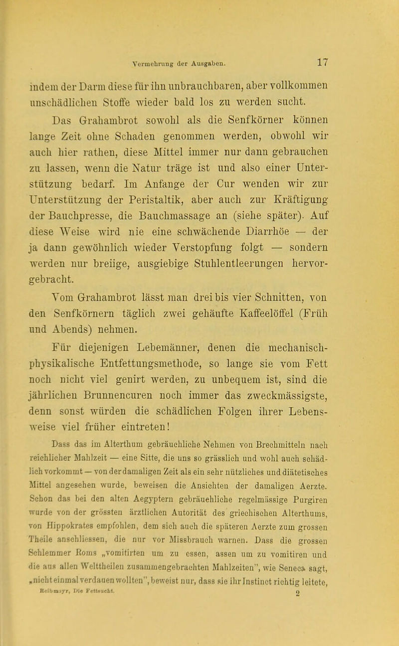 indem der Darm diese für ihn unbrauchbaren, aber vollkommen unschädlichen Stoffe wieder bald los zu werden sucht. Das Grahambrot sowohl als die Senfkörner können lange Zeit ohne Schaden genommen werden, obwohl wir auch hier rathen, diese Mittel immer nur dann gebrauchen zu lassen, wenn die Natur träge ist und also einer Unter- stützung bedarf. Im Anfange der Cur wenden wir zur Unterstützung der Peristaltik, aber auch zur Kräftigung der Bauchpresse, die Bauchmassage an (siehe später). Auf diese Weise wird nie eine schwächende Diarrhöe — der ja dann gewöhnlich wieder Verstopfung folgt — sondern werden nur breiige, ausgiebige Stuhlentleerungen hervor- gebracht. Vom Grahambrot lässt man drei bis vier Schnitten, von den Senfkörnern täglich zwei gehäufte Kaffeelöffel (Früh und Abends) nehmen. Für diejenigen Lebemänner, denen die mechanisch- physikalische Entfettungsmethode, so lange sie vom Fett noch nicht viel genirt werden, zu unbequem ist, sind die jährlichen Brunnencuren noch immer das zweckmässigste, denn sonst würden die schädlichen Folgen ihrer Lebens- weise viel früher eintreten! Dass das im Alterthum gebräuchliche Nehmen von Brechmitteln nach reichlicher Mahlzeit — eine Sitte, die uns so grässlieh und wohl auch schäd- lich vorkommt—von derdamaligen Zeit als ein sehr nützliches und diätetisches Mittel angesehen wurde, beweisen die Ansichten der damaligen Aerzte. Schon das bei den alten Aegyptern gebräuchliche regelmässige Purgiren wurde von der grössten ärztlichen Autorität des griechischen Alterthums, von Hippokrates empfohlen, dem sich auch die späteren Aerzte zum grossen Theile anschlössen, die nur vor Missbrauch warnen. Dass die grossen Schlemmer Roms „vomitirten um zu essen, assen um zu vomitiren und die ans allen Welttheilen zusammengebrachten Mahlzeiten, wie Seneca sagt, „nichteinmal verdauen wollten, beweist nur, dass sie ihrlnstinct richtig leitete, l: •m jrr, I<la Fettsucht. q