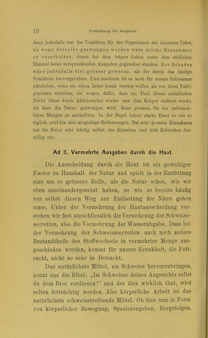denn jedenfalls war das Vomitiren für den Organismus ein kleineres Debet, als wenn derselbe gezwungen worden wäre solche Einnahmen zu verarbeiten, denen bei dem trägen lieben unter dem südlichen Himmel keine entsprechenden Ausgaben gegenüber standen. Der Schaden wäre jedenfalls viel grösser gewesen, als der durch das häutige Vomitiren hervorgerufene. Und insoferne ist es auch für unsere Schlemmer nützlicher, wenn sie schon lieber krank werden wollen als von ihren Tafel- genüssen abstehen, sie sorgen dafür, dass ein Theil dieses schädlichen Zuviel öfters durch Abführmittel wieder aus dem Körper entfernt werde, als dass die Natur gezwungen wird, diese grossen, für sie unbrauch- baren Mengen zu assimiliren. fn der Regel haben starke Esser so wie so täglich zwei bis drei ausgiebige Entleerungen. Bei sehr grossen Einnahmen hat die Natur sehr häufig selbst das Einsehen und tritt Erbrechen frei- willig ein. Ad 3. Vermehrte Ausgaben durch die Haut. Die Ausscheidung durch die Haut ist ein gewaltiger Factor im Haushalt der Natur und spielt in der Entfettung eine um so grössere Rolle, als die Natur schon, wie wir oben auseinandergesetzt haben, so wie so bereits häufig von selbst diesen Weg zur Entlastung der Niere gehen muss. Unter der Vermehrung der Hautausscheidung ver- stehen wir fast ausschliesslich die Vermehrung der Sch weiss - secretion, also die Vermehrung der Wasserabgabe. Dass bei der Vermehrung der Schweisssecretion auch noch andere Bestandtheile des Stoffwechsels in vermehrter Menge aus- geschieden werden, kommt für unsere Krankheit, die Fett- sucht, nicht so sehr in Betracht. Das natürlichste Mittel, um Schwefes hervorzubringen, nennt uns die Bibel: „Im Schweisse deines Angesichts sollst du dein Brot verdienen! und der dies wirklich thut, wird selten fettsüchtig werden. Also körperliche Arbeit ist das natürlichste schweisstreibende Mittel. Ob dies nun in Form von körperlicher Bewegung, Spazierengehen, Bergsteigen.