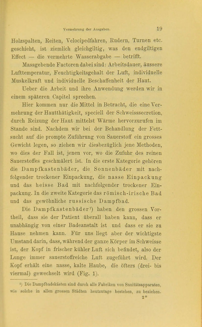 Holzspalten, Reiten, Velocipedfahren, Rudern, Turnen etc. geschieht, ist ziemlich gleichmütig, was den endgiltigen Effect — die vermehrte Wasserabgabe — betrifft. Massgebende Factoren dabei sind: Arbeitsdauer, äussere Lufttemperatur, Feuchtigkeitsgehalt der Luft, individuelle Muskelkraft und individuelle Beschaffenheit der Haut. Ueber die Arbeit und ihre Anwendung werden wir in einem späteren Capitel sprechen. Hier kommen nur die Mittel in Betracht, die eine Ver- mehrung der Hautthätigkeit, speciell der Schweisssecretion, durch Reizung der Haut mittelst Wärme hervorzurufen im Stande sind. Nachdem wir bei der Behandlung der Fett- sucht auf die prompte Zuführung von Sauerstoff ein grosses Gewicht legen, so ziehen wir diesbezüglich jene Methoden, wo dies der Fall ist, jenen vor, wo- die Zufuhr des reinen Sauerstoffes geschmälert ist. In die erste Kategorie gehören die Dampfkastenbäder, die Sonnenbäder mit nach- folgender trockener Einpackung, die nasse Einpackung und das heisse Bad mit nachfolgender trockener Ein- packung. In die zweite Kategorie das römisch-irische Bad und das gewöhnliche russische Dampfbad. Die Dampfkastenbäder') haben den grossen Vor- theil, dass sie der Patient überall haben kann, dass er unabhängig von einer Badeanstalt ist und dass er sie zu Hause nehmen kann. Für uns liegt aber der wichtigste Umstand darin, dass, während der ganze Körper im Schweisse ist, der Kopf in frischer kühler Luft sich befindet, also der Lunge immer sauerstoffreiche Luft zugeführt wird. Der Kopf erhält eine nasse, kalte Haube, die öfters (drei- bis viermal) gewechselt wird (Fig. 1). >) Die Dampfbadekästen sind durch alle Fabriken von Sanitätsapparaten, wie solche in allen grossen Städten heutzutage bestehen, zu beziehen. 2*